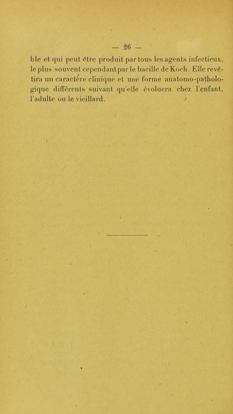 hle el qui peut être produit partons les agents infectieux, le plus souvent cependant par le bacille de Koch. Elle revê- tira un caractère clinique et une forme anatomo-patholo- gique différents suivant qu’elle évoluera chez l’enfant, l’adulte ou le vieillard. /