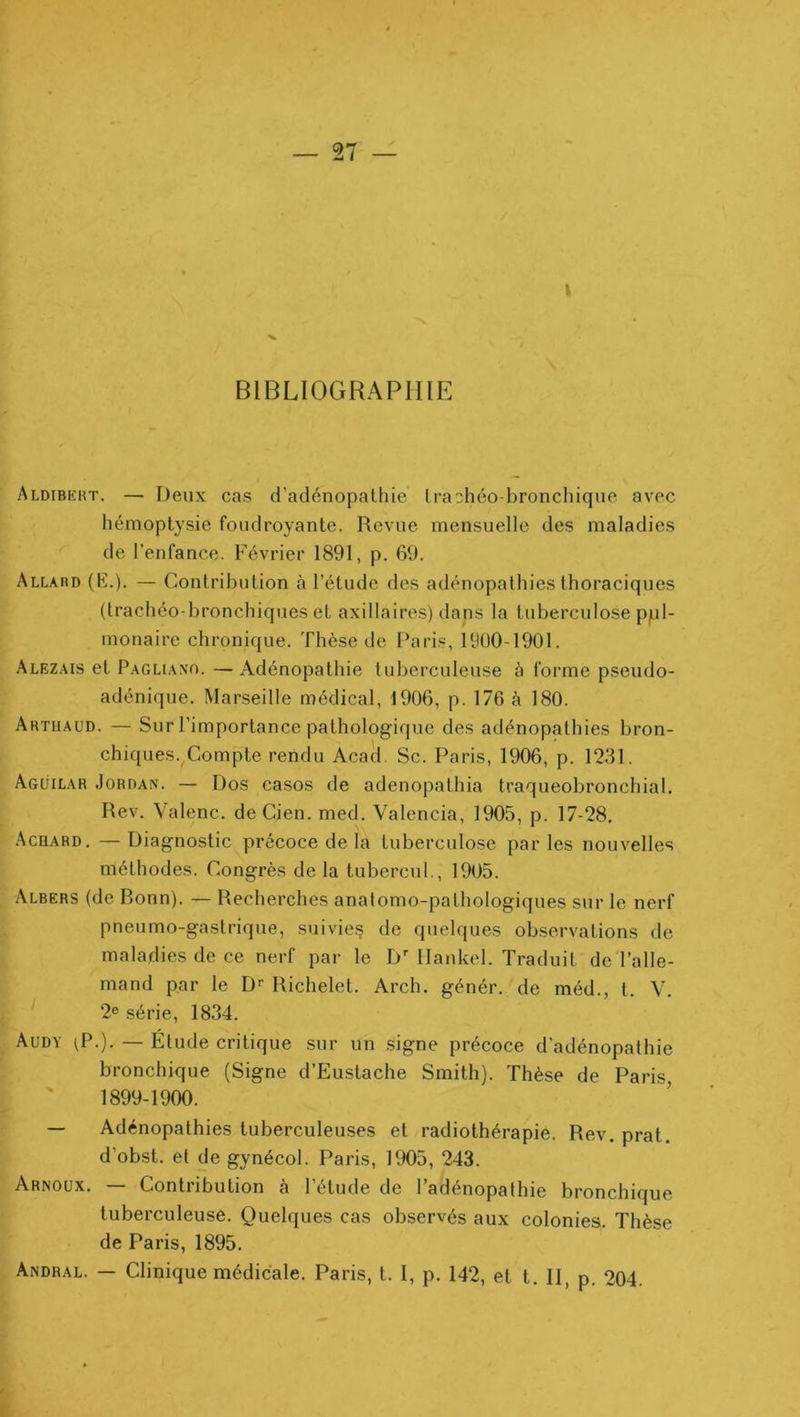 I BIBLIOGRAPHIE Aldibkbt. — Deux cas d’adénopalhie Irachéo-bronchiquc avec hémoptysie foudroyante. Revue mensuelle des maladies de l’enfance. Février 1891, p. 69. Allard (K.). — Contribution à l’étude des adénopathies thoraciques (trachéo-bronchiques et axillaires) dans la tuberculose ppl- monaire chronique. Thèse de Paris, 1900-1901. Alezais et Paghano. —Adénopathie tuberculeuse à forme pseudo- adénique. Marseille médical, 1906, p. 176 à 180. Arthaud. — Sur l’importance pathologique des adénopathies bron- chiques. Compte rendu Acad. Sc. Paris, 1906, p. 1231. Agüilar Jordan. — Dos casos de adenopathia traqueobronchial. Rev. Valenc. de Cien. med. Valencia, 1905, p. 17-28, Achard, —Diagnostic précoce de la tuberculose parles nouvelles méthodes. Congrès de la tubercul., 1905. Albers (de Ronn). — Recherches anatomo-pathologiques sur le nerf pneumo-gastrique, suivie^ de quelques observations de maladies de ce nerf par le D^ Ilankel. Traduit de l’alle- mand par le D*- Richelet. Arch. génér. de méd., t. V. 2® série, 1834. Audy ^P.). — Étude critique sur un signe précoce d'adénopathie bronchique (Signe d’Eustache Smith). Thèse de Paris ' 1899-1900. — Adénopathies tuberculeuses et radiothérapie. Rev. prat. d’obst. et de gynécol. Paris, 1905, 243. Arnoux. — Contribution à l’étude de l’adénopathie bronchique tuberculeuse. Quelques cas observés aux colonies. Thèse de Paris, 1895. Andral. — Clinique médicale. Paris, t. I, p. 142, et t. II, p. 204.