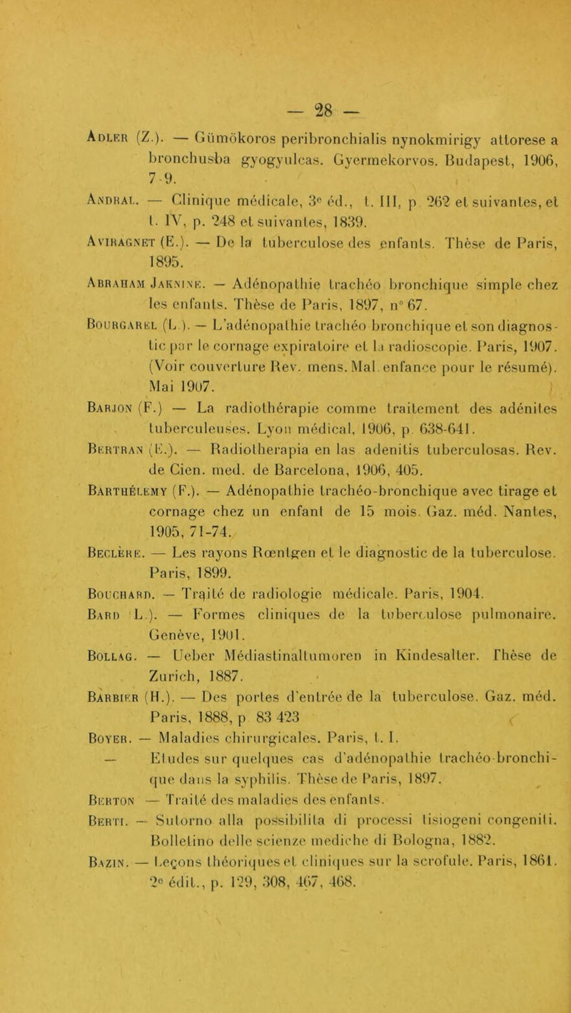 Adlkr (Z.). — Gümôkoros peribronchialis nynokmirigy atlorese a bronchusba gyogyiilcas, Gyerrnekorvos. Budapest, 19ü6, 7-9. Aindrai.. — Clinique médicale, 3® éd., t. 111, p 262 et suivanle.s, et l. IV, p. 248 et suivantes, 1839. Aviragnet (E.). — De la tuberculose des enfants. Thèse de Paris, 1895. Abraham Jak.mne. — Adénopathie ti’achéo bronchique simple chez les enfants. Thèse de Paris, 1897, n67. Bourgarel (b ). — L’adénoi)alhie Irachéo bronchiipie et son diagnos- tic |)ar le cornage expiratoiiv' et la radioscopie. Paris, 1907. (Voir couverture Hev. mens. Mal. enfance pour le résumé). Mai 1907. ; Barjox (F.) — La radiothérapie comme traitement des adénites , tuberculeuses. Lyon médical, 1906, p 638-641. Bertran (E.). — Radiolherapia en las adenitis tuberculosas. Rev. de Cien. med. de Barcelona, 1906, 405. Barthélemy (F.). — Adénopathie trachéo-bronchique avec tirage et cornage chez un enfant de 15 mois. (jaz. méd. Nantes, 1905, 71-74. Beclère. — Les rayons Rœntgren et le diagnostic de la tuberculose. Paris, 1899. BoucRARn. — Trqité de radiologie médicale. Paris, 1904. Barr L ). — Formes clini({ues de la tubeiT.ulose pulmonaire. Genève, 190l. Bollag. — Ueber Médiastinallumoren in Kindesalter. Thèse de Zurich, 1887. Barbier (H.). — Des portes d'entrée de la tuberculose. Gaz. méd. Paris, 1888, p 83 423 < Boyer. — Maladies chirurgicales. Paris, t. I. — Etudes sur quelques cas d’adénopathie trachéo bronchi- que dans la syphilis. Thèse de Paris, 1897. Berton — Traité des maladies des enfants. Berti. — Sulorno alla possibilita di processi tisiogeni congeniti, Bollelino delle scienze modiche di Bologna, 1882. Bazin. — l.eçons théoriipieset cliniipies sur la scrofule. Paris, 1861. 2® édit., p. 129, 308, 467, 468.