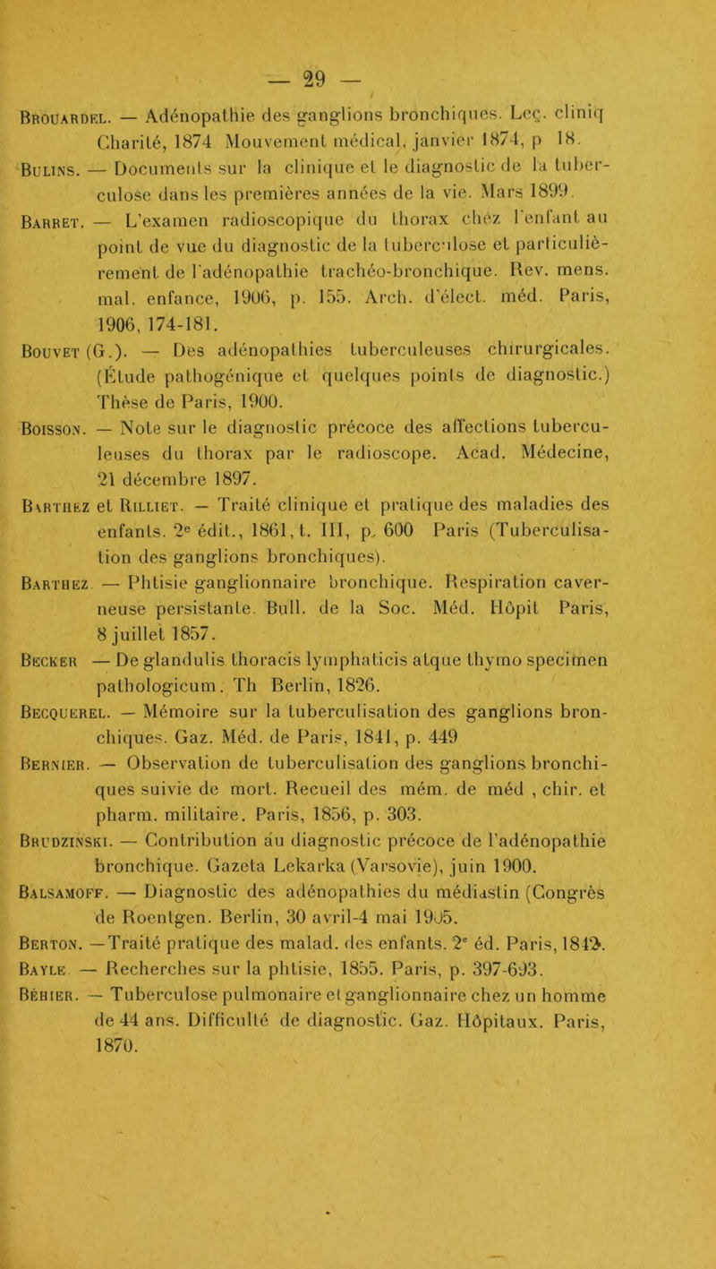 Brouardkl. — Adénopathie des ganglions bronchirpies. Leç. cliniq Charité, 1874 Mouvement médical, janvier 1874, p 18. Bulins. — Docurnenls sur la clinique et le diagnostic de la tuber- culose dans les premières années de la vie. Mars 1899, Barret. — L’examen radioscopique du thorax chez l'enfant au point de vue du diagnostic de la tuberculose et particuliè- rement de l’adénopathie trachéo-bronchique. Rev. mens, mal. enfance, 19üG, p. 155. Arch. d'élect. méd. Paris, 1906,174-181. Bouvet (G.). — Des adénopathies tuberculeuses chirurgicales. (Étude pathogénique et quelques points de diagnostic.) 4’hèse de Paris, 1900. Boisso.n. — Note sur le diagnostic précoce des affections tubercu- leuses du thorax par le radioscope. Acad. Médecine, 21 décembre 1897. B\rtuez et RiLLiET. — Traité clinique et pratique des maladies des enfants. 2® édit., 1861, t. III, p. 600 Paris (Tuberculisa- tion des ganglions bronchiques). Barthez — Phtisie ganglionnaire bronchique. Respiration caver- neuse persistante. Bull, de la Soc. Méd. llôpit Paris, 8 juillet 1857. Becker — De glandulis thoracis lymphaticis atque thymo specimen pathologicum. Th Berlin, 1826. Becquerel. — Mémoire sur la tuberculisation des ganglions bron- chiques. Gaz. Méd. de Paris, 1841, p. 449 Bermer. — Observation de tuberculisation des ganglions bronchi- ques suivie de mort. Recueil des rném. de méd , chir. et pharm. militaire. Paris, 1856, p. 303. Brudzinski. — Contribution au diagnostic précoce de l’adénopathie bronchique. Gazeta Lekarka (Varsovie), juin 1900. Balsamoff. — Diagnostic des adénopathies du médiastin (Congrès de Roentgen. Berlin, 30 avril-4 mai 19ü5. Berton. —Traité pratique des malad. des enfants. 2' éd. Paris, 184‘!>. Bayle — Recherches sur la phtisie, 1855. Paris, p. 397-693. Béhier. — Tuberculose pulmonaire et ganglionnaire chez un homme de 44 ans. Difficulté de diagnostic. Gaz. Hôpitaux. Paris, 1870.