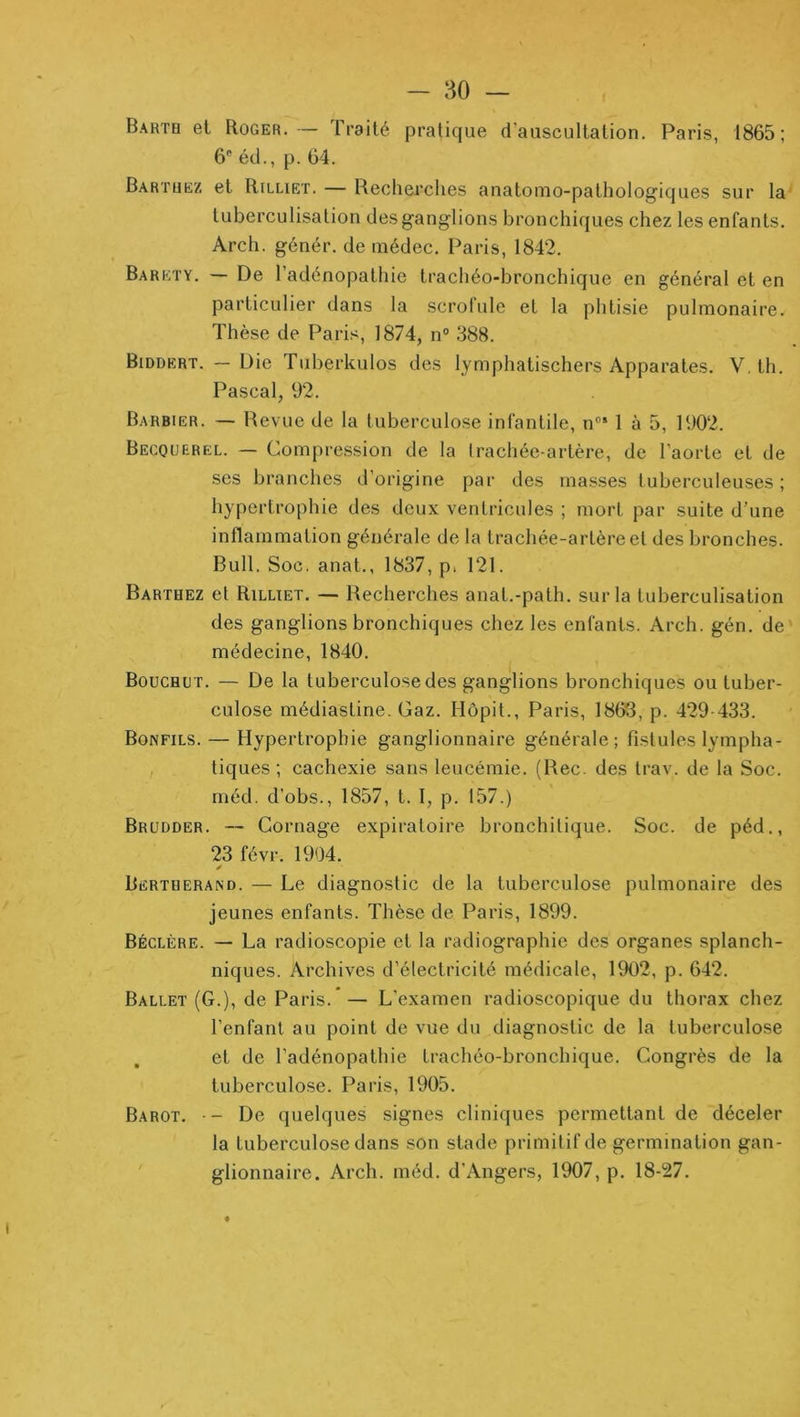 - 80 — Barth et Roger.— Traité pratique d’auscultation. Paris, 1865; 6® éd., p. 64. Bartuëz et Rilliet. — Recherches anatomo-patholog'iques sur la tuberculisation des g'ang'lions bronchiques chez les enfants. Arch. génér. de inédec. Paris, 1842. Baréty. — De l’adénopathie trachéo-bronchique en général et en particulier dans la scrofule et la phtisie pulmonaire. Thèse de Paris, 1874, n“ 388. Biddert. — Die Tuberkulos des lymphatischers Apparates. V, th. Pascal, 92. Barbier. — Revue de la tuberculose infantile, n® 1 à 5, 1902. Becquerel. — Compression de la Irachée-artère, de l’aorte et de ses branches d’origine par des masses tuberculeuses; hypertrophie des deux ventricules ; mort par suite d’une inflammation générale de la trachée-artère et des bronches. Bull. Soc. anat., 1837, p. 121. Barthez et Rilliet. — Recherches anat.-path. sur la tuberculisation des ganglions bronchiques chez les enfants. Arch. gén. de médecine, 1840. Bouchot. — De la tuberculose des ganglions bronchiques ou tuber- culose médiasline. Gaz. Hôpit., Paris, 1863, p. 429-433. Bonfils. — Hypertrophie ganglionnaire générale; fistules lympha- , tiques; cachexie sans leucémie. (Rec. des trav. de la Soc. méd. d’obs., 1857, t. I, p. 157.) Brudder. — Cornage expiratoire bronchitique. Soc. de péd., 23 févr. 1904. Bertherand. — Le diagnostic de la tuberculose pulmonaire des jeunes enfants. Thèse de Paris, 1899. Béclère. — La radioscopie et la radiographie des organes splanch- niques. Archives d’électricité médicale, 1902, p. 642. Ballet (G.), de Paris. — L’examen radioscopique du thorax chez l’enfant au point de vue du diagnostic de la tuberculose et de l’adénopathie trachéo-bronchique. Congrès de la tuberculose. Paris, 1905. Barot. - De quelques signes cliniques permettant de déceler la tuberculose dans son stade primitif de germination gan- ' glionnaire. Arch. méd. d’Angers, 1907, p. 18-27.