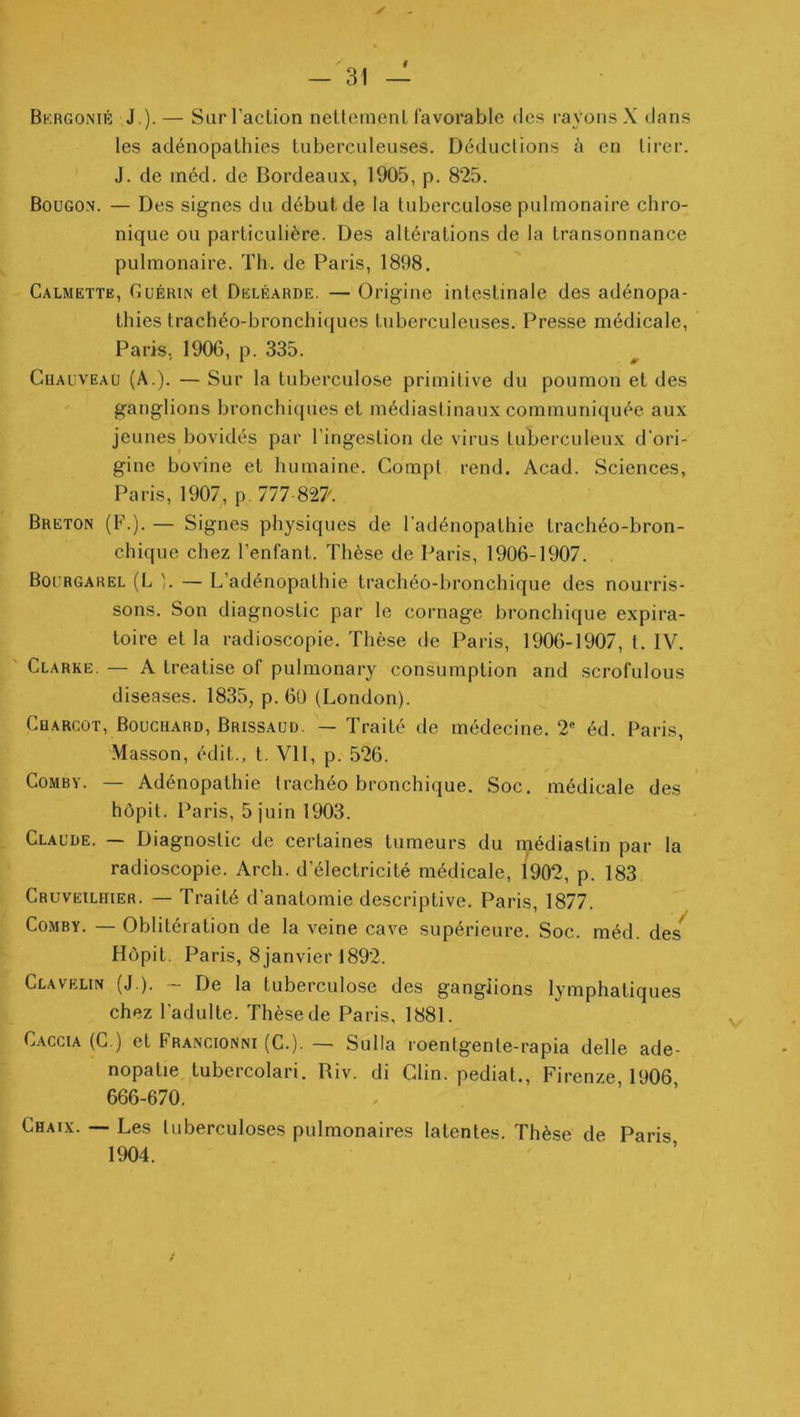 f ✓ Bkrgonir J.). — Sur l'action nettement favorable des rayons X dans les adénopathies tuberculeuses. Déductions à en tirer. J. de inéd. de Bordeaux, 1905, p. 825. Bougo.n. — Des signes du début de la tuberculose pulmonaire chro- nique ou particulière. Des altérations de la transonnance pulmonaire. Th. de Paris, 1898. Calmette, Guérin et Deléarde. — Origine intestinale des adénopa- thies trachéo-bronchiijues tuberculeuses. Pre.sse médicale, Paris. 1906, p. 335. Chauveau (A.). — Sur la tuberculose primitive du poumon et des ganglions bronchiques et médiastinaux communiquée aux jeunes bovidés par l’ingestion de virus tuberculeux d’ori- gine bovine et humaine. Compt rend. Acad. Sciences, Paris, 1907, p. 777 82?. Breton (F.). — Signes physiques de l’adénopathie trachéo-bron- chique chez l’enfant. Thèse de Paris, 1906-1907. Bourgarel (L ]. — L’adénopathie trachéo-bronchique des nourris- sons. Son diagnostic par le cornage bronchique expira- toire et la radioscopie. Thèse de Paris, 1906-1907, t. IV. Clarke. — A treatise of pulmonary consomption and scrofulous diseases. 1835, p. 6ü (London). Cqarcût, Bouchard, Brissaud. — Traité de médecine. 2® éd. Paris, .Masson, édit., t. VII, p. 526. CoMBY. — Adénopathie trachéo bronchique. Soc. médicale des hôpit. Paris, 5 juin 1903. Claude. — Diagnostic de certaines tumeurs du médiastin par la radioscopie. Arch. d’électricité médicale, 1902, p. 183 Cruvetlhier. — Traité d’anatomie descriptive. Paris, 1877. CoMBY. — Oblitération de la veine cave supérieure. Soc. méd. des^ Hôpit. Paris, 8janvier 1892. Clavelin (J ). ~ De la tuberculose des ganglions lymphatiques chez l’adulte. Thèse de Paris, 1881. C.ACCiA (C.) et Francionni (C.). — Sulla roentgente-rapia delle ade- nopatie tubercolari. Riv. di Clin, pediat., Firenze, 1906, 666-670. Chaix. — Les tuberculoses pulmonaires latentes. Thèse de Paris 1904. /
