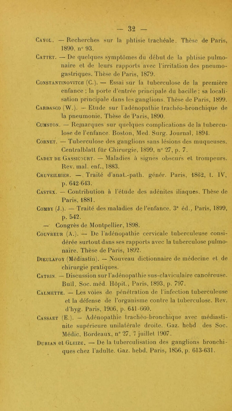 Cayol, —Recherches sur la phtisie trachéale. Thèse de Paris, 1890, n“ 93. Catteï. — De quelques symptômes du début de la phtisie pulmo- naire et de leurs rapports avec l’irritation des pneumo- gastriques. Thèse de Paris, 1879. CoNSTANTiNoviTCQ (G.). — Essai sur la tuberculose de la première enfance ; la porte d’entrée principale du bacille; sa locali- sation principale dans les ganglions, Thèse de Paris, 1899. Carr-asco (W.). — Etude sur l'adénopathie trachéo-bronchique de la pneumonie. Thèse de'Paris, 1890. CuMSTON. — Repiarciues sur (pielques complications delà tubercu- lose de l’enfance. Boston, Med. Surg. Journal, 1894. Cornet. — Tuberculose des ganglions sans lésions des muqueuses. Gentralblatt für Chirurgie, 1899, n® 27, p. 7. Cadet de Gassicourt. — Maladies à signes obscurs et trompeurs. Rev. mal. enf., 1883. Cruveilhier. — Traité d’anat.-path. génér. Paris, I8ô2, l. 1\\ p. 642-643. Castex. — Contribution à l’étude des adénites iliaques. Thèse de Paris, 1881. CoMBY (J.). — Traité des maladies de l’enfance. 3* éd., Paris, 1899, p. 542. —' Congrès de Montpellier, 1898. Couvreur (A.). — De l’adénopathie cervicale tuberculeuse consi- dérée surtout dans ses rapports avec la tuberculose pulmo- naire. Thèse de Paris, 1892. Dieulafoy (Médiastin). — Nouveau dictionnaire de médecine et de chirurgie pratiques. Catrin. — Discussion sur l’adénopathie sus-claviculaire cancéreuse. Bull. Soc. méd. Hôpit., Paris, 1893, p. 797. Calmette. — Les voies de pénétration de l’infection tuberculeuse et la défense de l’organisme contre la tuberculose. Rev. d’hyg. Paris, 1906, p. 641-660. Cassaet (E.). ~ Adénopathie trachéo-bronchique avec médiasti- nite supérieure unilatérale droite. Gaz. hebd des Soc. Médic. Bordeaux, n 27, 7 juillet 1907. Durian et Gleize. — De la tuberculisation des ganglions bronchi- ques chez l’adulte. Gaz. hebd. Paris, 1856, p. 613-631.