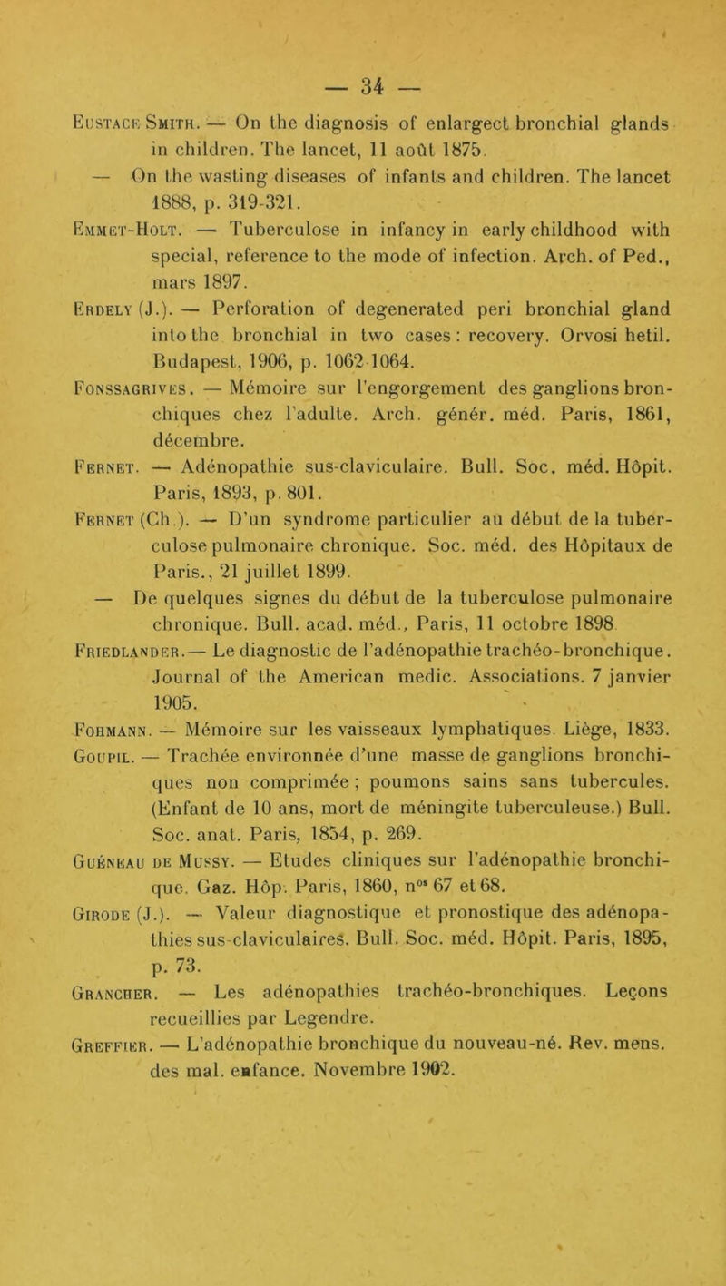— U — Eustack Smith.— On the diagnosis of enlargect bronchial glands in children. The lancet, 11 août 1875. — On lhe wasting diseases of infants and children. The lancet 1888, p. 319-321. Emmët-Holt. — Tuberculose in infancy in early childhood with spécial, référencé to the mode of infection. Arch. of Ped., mars 1897. Erdely (J.). — Perforation of degenerated péri br£»nchial gland inlo the bronchial in two cases : recovery. Orvosi hetil. Budapest, 190G, p. 1062 1064. Eonssagrivës. —Mémoire sur l’engorgement des ganglions bron- chiques chez l’adulte. Arch. génér. méd. Paris, 1861, décembre. Fernet. — Adénopathie sus-claviculaire. Bull. Soc. méd. Hôpit. Paris, 1893, p. 801. Fernet (Ch.). — D’un syndrome particulier au début delà tuber- culose pulmonaire chronique. Soc. méd. des Hôpitaux de Paris., 21 juillet 1899. — De quelques signes du début de la tuberculose pulmonaire chronique. Bull. acad. méd., Paris, 11 octobre 1898 Friedlandrr.— Le diagnostic de l’adénopathie trachéo-bronchique. Journal of the American medic. Associations. 7 janvier 1905. Fobmann. —• Mémoire sur les vaisseaux lymphatiques. Liège, 1833. Goupil. — Trachée environnée d’une masse de ganglions bronchi- ques non comprimée ; poumons sains sans tubercules. (Enfant de 10 ans, mort de méningite tuberculeuse.) Bull. Soc. anat. Paris, 1854, p. 269. Guéneau de Mussy. — Etudes cliniques sur l’adénopathie bronchi- que. Gaz. Hôp. Paris, 1860, n°* 67 et 68, Girode (J.). — Valeur diagnostique et pronostique des adénopa- thies sus-claviculaireS. Bull. Soc. méd. Hôpit. Paris, 1895, p. 73. Grancrer. — Les adénopathies trachéo-bronchiques. Leçons recueillies par Legendre. Greffier. — L’adénopathie bronchique du nouveau-né. Rev. mens, des mal. enfance. Novembre 1902.