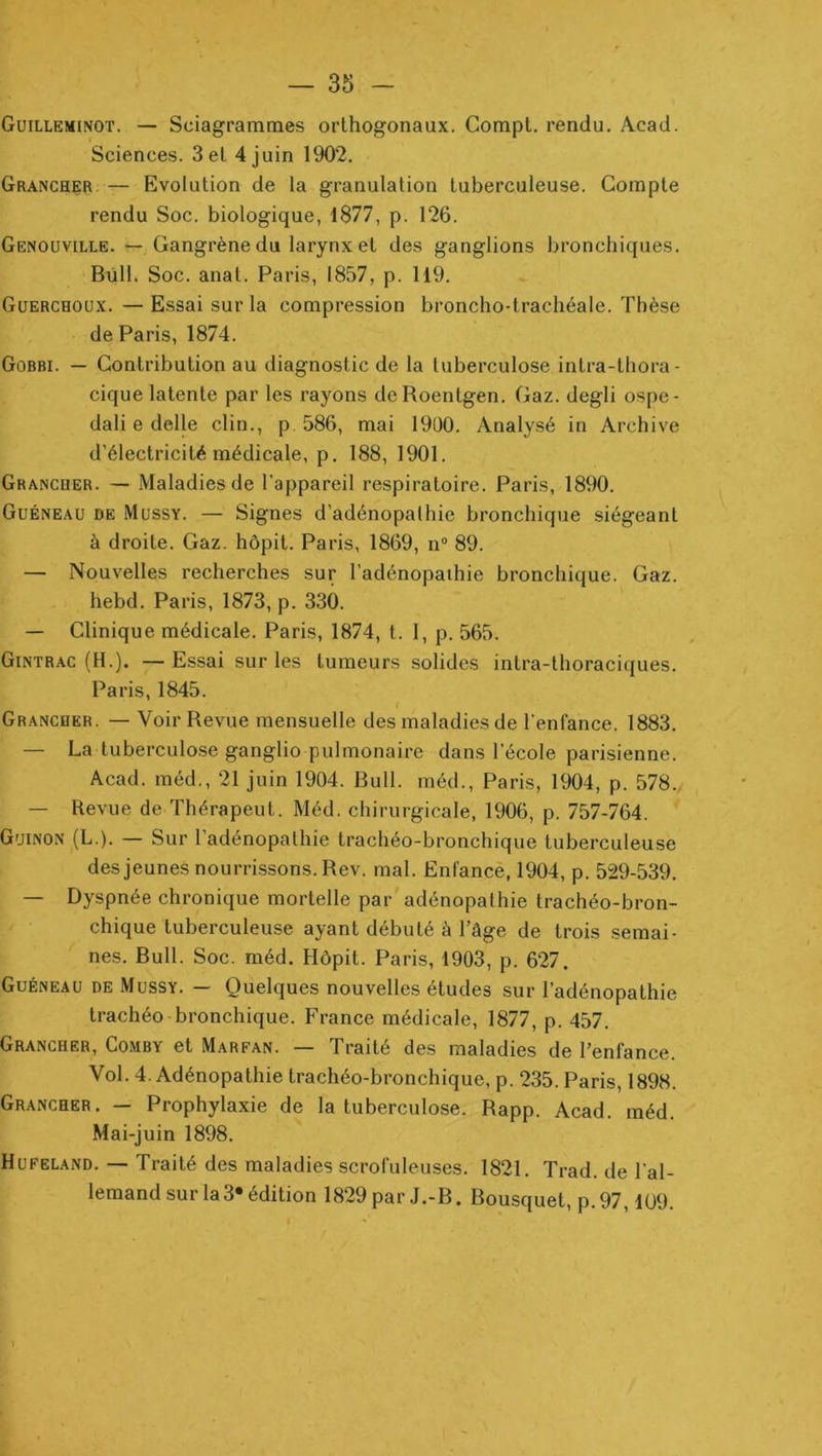 Guilleminot. — Sciagrammes orthogonaux. Gompt. rendu. Acad. Sciences. 3 et 4 juin 1902. Grancher. — Evolution de la granulation tuberculeuse. Compte rendu Soc. biologique, 1877, p. 126. Genouville. — Gangrène du larynx et des ganglions bronchiques. Bùlh Soc. anat. Paris, 1857, p. 119. Guerchoux. — Essai sur la compression broncho-trachéale. Thèse de Paris, 1874. Gobbi. — Contribution au diagnostic de la tuberculose intra-thora- cique latente par les rayons de Roentgen. Gaz. degli ospc- dali e delle clin., p 586, mai 19ü0. Analysé in Archive d’électricité médicale, p. 188, 1901. Grancoer. — Maladies de l’appareil respiratoire. Paris, 1890. Guéneau de Mussy. — Signes d’adénopalhie bronchique siégeant à droite. Gaz. hôpit. Paris, 1869, n“ 89. — Nouvelles recherches sur l’adénopaihie bronchique. Gaz. hebd. Paris, 1873, p. 330. — Clinique médicale. Paris, 1874, t. I, p. 565. Gintrac (H.). —Essai sur les tumeurs solides intra-tlioraciques. Paris, 1845. t Grancher. — Voir Revue mensuelle des maladies de l'enfance. 1883. — La tuberculo.se ganglio pulmonaire dans l’école parisienne. Acad, méd., 21 juin 1904. Bull, inéd., Paris, 1904, p. 578., — Revue de Thérapeut. Méd. chirurgicale, 1906, p. 757-764. G'jinon (L.). — Sur l’adénopathie trachéo-bronchique tuberculeuse des jeunes nourrissons. Rev. mal. Enfance, 1904, p. 529-539. — Dyspnée chronique mortelle par adénopathie trachéo-bron- chique tuberculeuse ayant débuté à l’âge de trois .semai- nes. Bull. Soc. méd. Hôpit. Paris, 1903, p. 627. Guéneau de Mussy. — Quelques nouvelles études sur l’adénopathie trachéo-bronchique. France médicale, 1877, p. 457. Grancher, Comby et Marfan. — Traité des maladies de l’enfance. Vol. 4. Adénopathie trachéo-bronchique, p. 235. Paris, 1898. Grancher. — Prophylaxie de la tuberculose. Rapp. Acad. méd. Mai-juin 1898. Hufeland. — Traité des maladies scrofuleuses. 1821. Trad. de l’al- lemand sur la 3« édition 1829 par J.-B. Bousquet, p. 97, lü9.