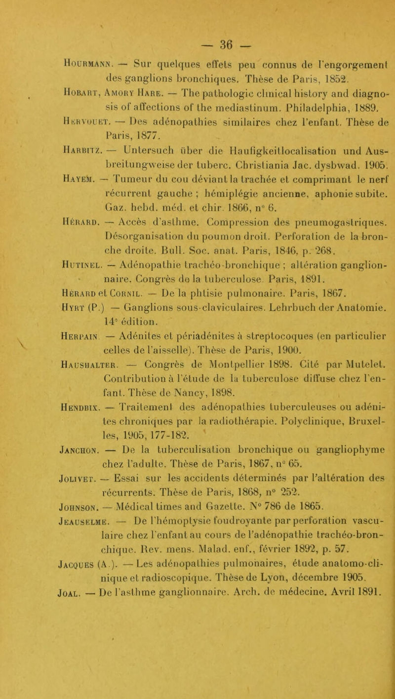 Hourmann. — Sur quelques elîels peu connus de rengorgement des ganglions bronchiques. Thèse de Paris, 1852. lloiL\RT, Amory Hare. — The pathologic clinical hislory and diagno- sis of aiï'eclions oC lhe mediaslinum. Philadelphia, 1889, Hervuuet. — Des adénopathies similaires chez l’enfant. Thèse de Paris, 1877. llARHnz. — üntersuch über die Ilauligkeitlocalisation und Aus- breitungweise der tuberc. Christiania Jac. dysbwad. 1905. Hayeîu. — Tumeur du cou déviant la trachée et comprimant le nerf récurrent gauche; hémiplégie ancienne, aphonie subite. Gaz. hebd. méd. et chir. 1866, n 6. Hérard. — Accès d’aslhme. Compression des pneumogastriques. Désorganisation du poumon droit. Perforation de la bron- che droite. Bull. Soc. anat. Paris, 1846, p. 268. Hutinel. — Adénopathie trachéo-bronchique ; altération ganglion- • naire. Congrès do la tubercnlose. Paris, 1891. Hérard et CoRNiL. — De la phtisie pulmonaire. Paris, 1867. Hyrt (P.) — Ganglions sous-claviculaires. Lehrbuch der Anatomie. 14” édition. Herpain — Adénites et périadénites à streptocoques (en particulier celles de l’aisselle). Thèse de Paris, 1900. Haushalter. — Congrès de Montpellier 1898. Cité par Mutelet. Contribution à l’étude de la tuberculose diffuse chez l’en- fant. Thèse de Nancy, 1898. Hendbix. — Traitement des adénopathies tuberculeuses ou adéni- tes chroniques par la radiothérapie. Polyclinique, Bruxel- les, 1905,177-182. Janchon. — De la tuberculisation bronchique ou gangliophyme chez l’adulte. Thèse de Paris, 1867, n 65, JoLiVEi'. — Essai sur les accidents déterminés par l'altération des récurrents. Thèse de Paris, 1868, n° 252. Johnson. — Médical Urnes and Gazette. N° 786 de 1865. Jeauselme. — De l'hémoptysie foudroyante par perforation vascu- laire chez l’enfant au cours de l’adénopathie trachéo-bron- chique. Bev. mens. xMalad. enf., février 1892, p. 57. Jacques (A ). — Les adénopathies pulmonaires, étude anatomo-cli- nique et radioscopique. Thèse de Lyon, décembre 1905. JoAL. — De l’asthme ganglionnaire. Arch. de médecine. Avril 1891.