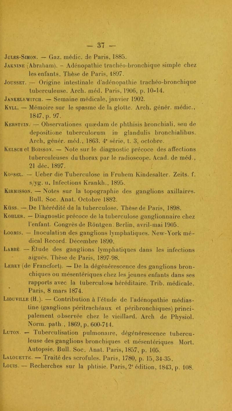 Jules-Simon. — Gaz. médic. de Paris, 1885. Jaknine (Abraham). - Adénopathie trachéo-bronchique simple chez les enfants. Thèse de Paris, 1897. JoussET. — Origine intestinale d’adénopathie trachéo-bronchique tuberculeuse. Arch. méd. Paris, 1906, p. 10-14. Jankelewitcu. — Semaine médicale, janvier 1902. Kyll. — Mémoire sur le spasme de la glotte. Arch. génér. médic., 1847, p. 97. Kerstkin. — Observationes quædam de phthisis bronchiali, seu de depositione tuberculorum in glandulis bronchialibus. Arch. génér. méd., 1863. 4® série, t. 3, octobre. KELScnel Boisso.v. — Note sur le diagnostic précoce des affections tuberculeuses du thorax par le radioscope. Acad, de méd., 21 déc. 1897. KO'Sël. — Ueber die Tuberculose in Fruhem Kindesalter. Zeits. f. s/yg. u. Infections Krankh., 1895. Kirmisson. — Notes sur la topographie des ganglions axillaires. Bull. Soc. Anat. Octobre 1882. Küss. — De l’hérédité de la tuberculose. Thèse de Paris, 1898. Kooler. — Diagnostic précoce de la tuberculose ganglionnaire chez l’enfant. Congrès de Rbntgen. Berlin, avril-mai 1905. Loomis. — Inoculation des ganglions lymphatiques. New-York mé- dical Record. Décembre 1890. Labbé — Etude des ganglions lymphatiques dans les infections aiguës. Thèse de Paris, 1897-98. Lerey (de Francfort). — De la dégénérescence des ganglions bron- chiques ou mésentériques chez les jeunes enfants dans ses rapports avec la tuberculose héréditaire. Trib. médicale. Paris, 8 mars 1874. Liouville (H.). — Contribution à l’étude de l’adénopathie médias- tine (ganglions péritrachéaux et péribronchiques) princi- palement observée chez le vieillard. Arch de Physiol. Norm. path-, 1869, p. 600-714. Luton. — Tuberculisation pulmonaire, dégénérescence tubercu- leuse des ganglions bronchiques et mésentériques Mort. Autopsie. Bull. Soc. Anat. Paris, 1857, p. 105. Lalouette. — Traité des scrofules. Paris, 1780, p. 15,34-35. Louis. — Recherches sur la phtisie. Paris, 2'édition, 1843, p. 108.