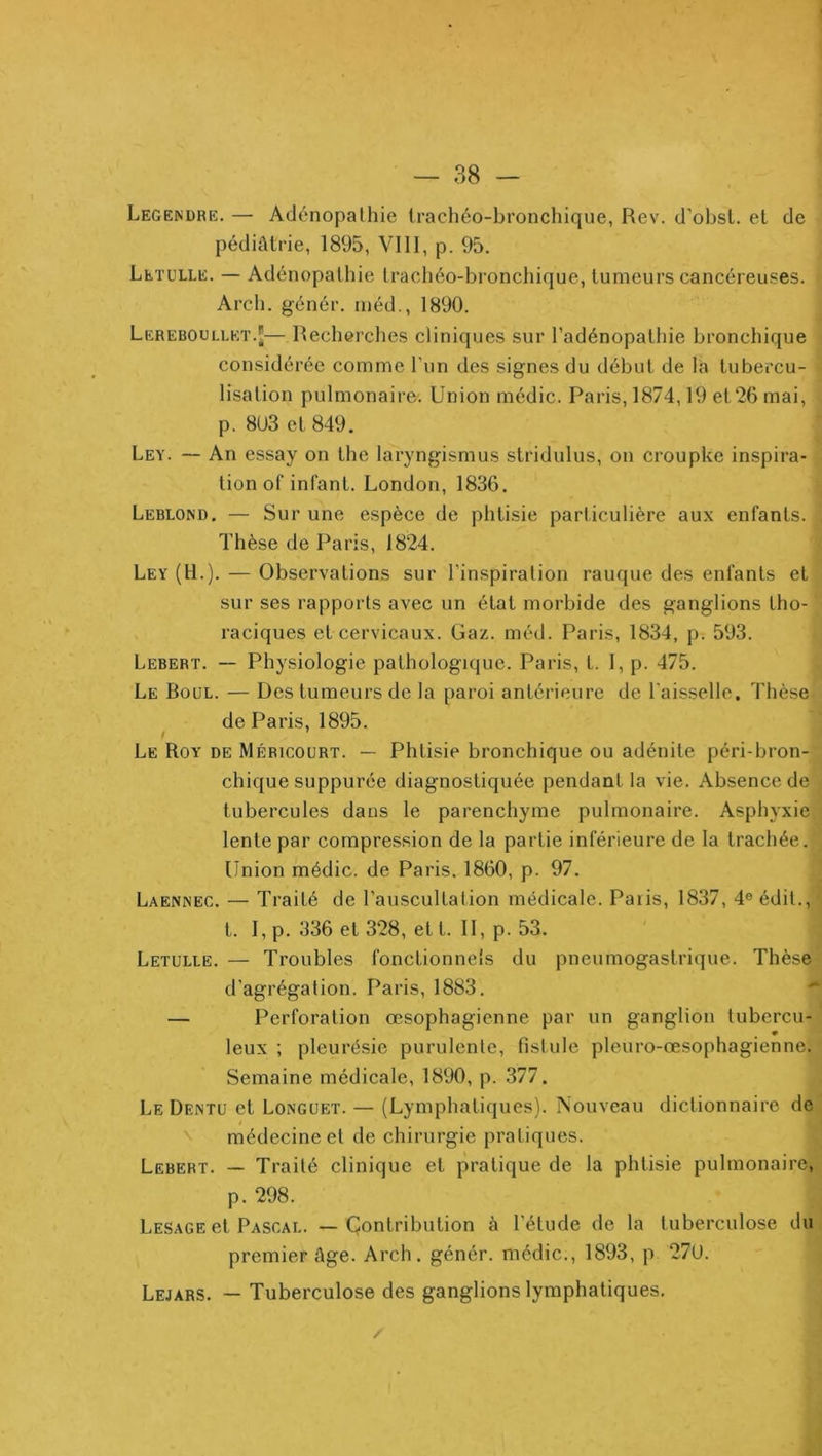 Legendre. — Adénopathie trachéo-bronchique, Rev. d’obsL. et de pédiatrie, 1895, VIII, p. 95. Leïulle. — Adénopathie tracliéo-bronchique, tumeurs cancéreuses. Arcb. génér. méd., 1890. Lereboullet.J—Recherclies cliniques sur l’adénopathie bronchique considérée comme l’un des signes du début de la tubercu- lisation pulmonaire. Union médic. Paris, 1874,19 et26 mai, p. 8U3 et 849. Ley. — An essay on the laryngismus stridulus, on croupke inspira- tion of infant. London, 1836. Leblond. — Sur une espèce de phtisie particulière aux enfants. Thèse de Paris, 1824. Ley (H.). — Observations sur l'inspiration rauque des enfants et sur ses rapports avec un état morbide des ganglions tho- raciques et cervicaux. Gaz. méd. Paris, 1834, p. 593. Lebert. — Physiologie pathologique. Paris, l. I, p. 475. Le Boul. — Des tumeurs de la paroi antérieure de l'aisselle. Thèse de Paris, 1895. ! Le Roy de Méricourt. — Phtisie bronchique ou adénite péri-bron- chique suppurée diagnostiquée pendant la vie. Absence de tubercules dans le parenchyme pulmonaire. Asphyxie lente par compression de la partie inférieure de la trachée. Union médic. de Paris. 1860, p. 97. Laennec. — Traité de l’auscultation médicale. Paiis, 1837, 4® édit., t. I, p. 336 et 328, et t. II, p. 53. Letulle. — Troubles fonctionnels du pneumogastrique. Thèse d’agrégation. Paris, 1883. — Perforation œsophagienne par un ganglion tubercu- leux ; pleurésie purulente, fistule pleuro-œsophagienne. Semaine médicale, 1890, p. 377. Le Dentu et Longuet. — (Lymphatiques). Nouveau dictionnaire de '' médecine et de chirurgie pratiques. Lebert. — Traité clinique et pratique de la phtisie pulmonaire, p. 298. Lesage et Pascal. — Çontribution à l’étude de la tuberculose du premier âge. Arch. génér. médic., 1893, p 27U. Lejars. — Tuberculose des ganglions lymphatiques.
