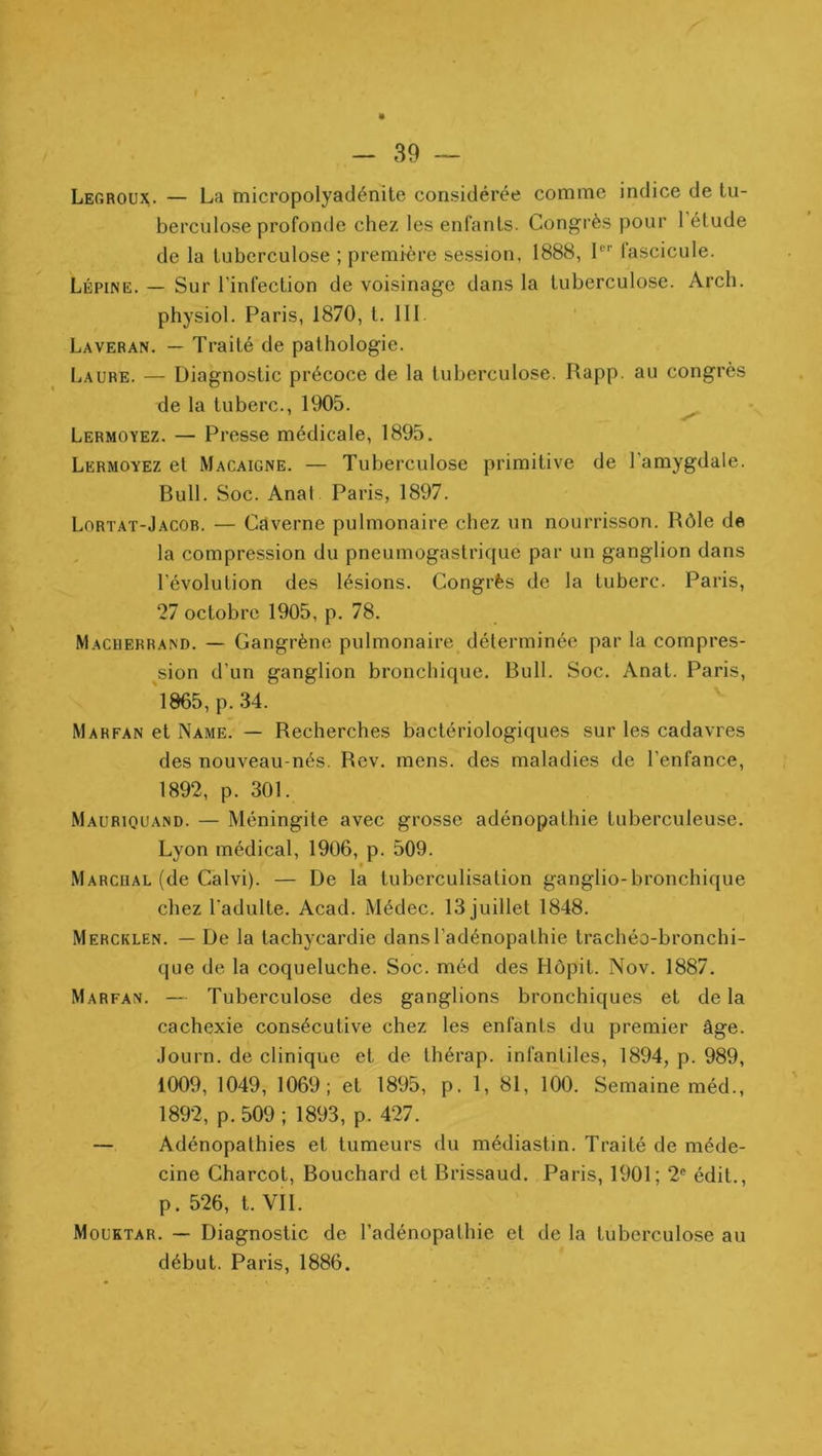 Lerroux. — La micropolyaclénite considérée comme indice de tu- berculose profonde chez les enfants. Congrès pour 1 étude de la tuberculose ; première session, 1888, L’’ fascicule. Lépine. — Sur l’infection de voisinage dans la tuberculose. Arch. physiol. Paris, 1870, t. 111. Laveran. — Traité de pathologie. Laure. — Diagnostic précoce de la tuberculose. Rapp. au congrès de la tuberc., 1905. ^ Lermoyez. — Presse médicale, 1895. Lermoyez et Macaigne. — Tuberculose primitive de l’amygdale. Bull. Soc. Anal Paris, 1897. Lortat-Jacob. — Caverne pulmonaire chez un nourrisson. Rôle de , la compression du pneumogastrique par un ganglion dans l’évolution des lésions. Congrès de la tuberc. Paris, 27 octobre 1905, p. 78. Macherrand. — Gangrène pulmonaire déterminée par la compres- sion d’un ganglion bronchique. Bull. Soc. Anat. Paris, 'l865,p.34. Marfan et Name. — Recherches bactériologiques sur les cadavres des nouveau-nés. Rev. mens, des maladies de l’enfance, 1892, p. 301. Mauriquand. — Méningite avec grosse adénopathie tuberculeuse. Lyon médical, 1906, p. 509. t Marcual (de Calvi). — De la tuberculisation ganglio-bronchique cliez l’adulte. Acad. Médec. 13 juillet 1848. Mercklen. — De la tachycardie dans l’adénopathie trachéo-bronchi- que de la coqueluche. Soc. méd des Hôpit. Nov. 1887. Marfan. — Tuberculose des ganglions bronchiques et delà cachexie consécutive chez les enfants du premier âge. Journ. de clinique et de thérap. infantiles, 1894, p. 989, 1009, 1049, 1069; et 1895, p. 1, 81, 100. Semaine méd., 1892, p. 509 ; 1893, p. 427. — Adénopathies et tumeurs du médiastin. Traité de méde- cine Charcot, Bouchard et Brissaud. Paris, 1901; 2® édit., p. 526, t. VIL Mouktar. — Diagnostic de l’adénopathie et de la tuberculose au début. Paris, 1886.