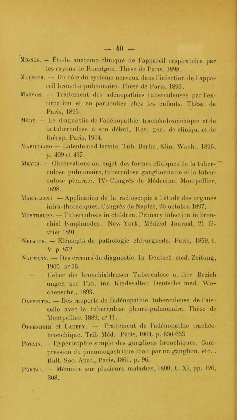 Mignon. — Élude anatomo-clinique de l’appareil respiratoire par les rayons de Roentgen. Thèse de Paris, 1898. Meunikr. — Du rôle du système nerveux dans l’infection de l’appa- reil broncho pulmonaire. Thèse de Paris, 1896. Manson. — Traitement des adénopathies tuberculeuses par l’ex- tirpation et en particulier chez les enfants. Thè.se de Paris, 1895. Méry. — Le diagnostic de l’adénopalhie trachéo-bronchique et de la tuberculose à son début. Rev. gén. de cliniqu. et de Ihérap. Paris, 1904. Marigli.vno.— Latente und larvite. Tub. Rerlin, Klin. Woch., 1896, p. 409 et 437. Meyer. — Observations au sujet des formes cliniques de la tuber- culose pulmonnire, tuberculose ganglionnaire et la tuber- culose pleurale. IV® Congrès de Médecine, .Montpellier, 1898. Marigliano — Application de la radioscopie à l’étude des organes intra-lhoraciques. Congrès de Naples, 20 octobre 1897. Morïhrupp. —Tuberculosis in children. Primary infection in bron- chial lymphnodes. New-York, Médical Journal, 21 fé- vrier 1891, Nélaton. — Eléments de pathologie chirurgicale. Paris, 1859, t. V, p. 872. Naumann. — Des erreurs de diagnostic. In Deulsch med. Zeitung, 1906, n“ 36. — Ueber die bronchialdrusen Tuberculose u. ihre Bezieh uneren zur Tub. inn Kindesalter. Deutsche méd. \Vo- O chenschr., 1893. Olympitis. — Des rapports de l’adénopathie tuberculeuse de l’ais- selle avec la tuberculose pleuro pulmonaire. Thèse de Montpellier, 1889, n'’ 11. Oppenheim et Laubry. — Traitement de l’adénopathie trachéo- bronchique. Trib. Méd., Paris, 1904, p. 630-633. PoTAiN. — Hypertrophie simple des ganglions bronchiques. Com- pression du pneumogastrique droit par un ganglion, etc... Bull. Soc. Anal., Paris, 1861, p. 96. Portai.. — Mémoire sur plusieurs maladies, 1800, t. XI, pp. 126, 308.