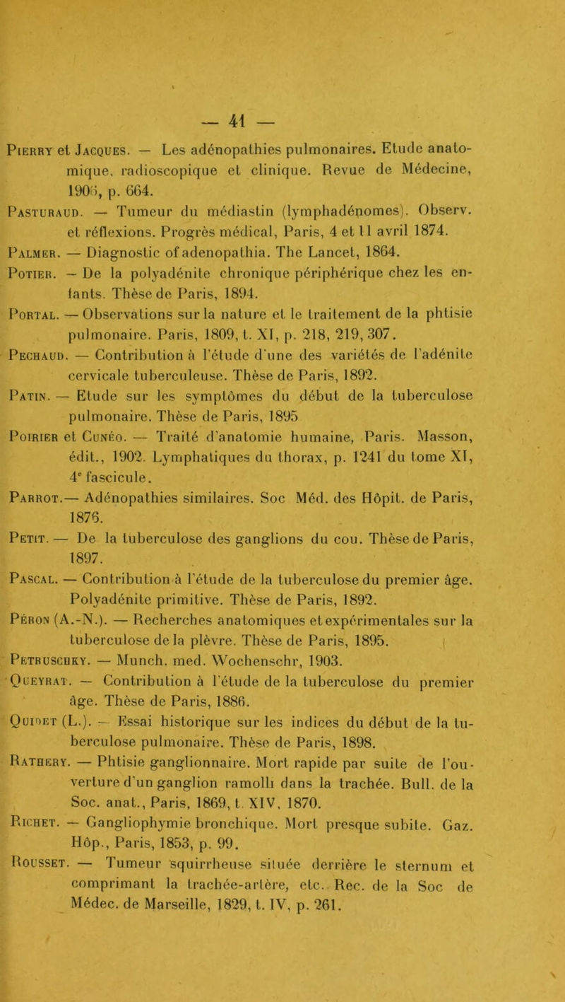 PiERRY et Jacques. — Les adénopathies pulmonaires. Etude anato- mique. radioscopique et clinique. Revue de Médecine, 190d, p. 664. Pasturaud. — Tumeur du médiastin (lymphadénomes). Observ, et réflexions. Progrès médical, Paris, 4 et 11 avril 1874. Palmer. — Diagnostic of adenopathia. The Lancet, 1864. Potier. — De la polyadénite chronique périphérique chez les en- fants. Thèse de Paris, 1894. PoRTAL. — Observations sur la nature et le traitement de la phtisie pulmonaire. Paris, 1809, t. XI, p. 218, 219,307. Pechaur. — Contribution à l’élude d'une des variétés de l’adénite cervicale tuberculeuse. Thèse de Paris, 1892. Patin. — Etude sur les symptômes du début de la tuberculose pulmonaire. Thèse de Paris, 1895 Poirier et Cunéo. — Traité d’anatomie humaine, Paris. Masson, édit., 1902, Lymphaliques du thorax, p. 1241 du lome XI, 4' fascicule. Parrot.— Adénopathies similaires. Soc Méd. des Hôpit. de Paris, 1876. Petit.— De la tuberculose des ganglions du cou. Thèse de Paris, 1897. Pascal. — Contribution à l’étude de la tuberculose du premier âge. Polyadénite primitive. Thèse de Paris, 1892. Péron (A.-N.). — Recherches anatomiques et expérimentales sur la tuberculose delà plèvre. Thèse de Paris, 1895. ( Petruscdky. — Munch. med. Wochenschr, 1903. Queyrat, — Contribution à l’étude de la tuberculose du premier âge. Thèse de Paris, 1886. Qüioet (L.). — Essai historique sur les indices du début de la tu- berculose pulmonaire. Thèse de Paris, 1898. Ratrery. — Phtisie ganglionnaire. Mort rapide par suite de l’ou- verture d'un ganglion ramolli dans la trachée. Rull. de la Soc. anat., Paris, 1869, t. XIV, 1870. Richet. — Gangliophymie bronchique. Mort presque subite. Gaz. Hôp., Paris, 1853, p. 99. Rousset. — Tumeur squirrheuse située derrière le sternum et comprimant la trachée-artère, etc. Rec. de la Soc de Médec. de Marseille, 1829, t. IV, p. 261. \