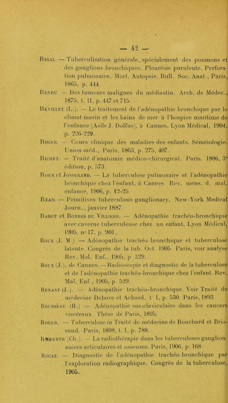 / — 45 — Higal. — Tuberculisation générale, spécialement des poumons et (les ganglions bronchi(pies. Pleurésie purulente. Perfora- tion pulmonaiie. Mort, Autopsie. Bull. Soc. Anat , Paris, 1865, p. 444. Bk.ndu — Des tumeurs malignes du médiastin. Arch, de Médec., 1875, t. Il, p. 447 et 715. Bevillkt (L.). — Le traitement de l'adénopathie bronchi(jue par le climat marin et les bains de mer à l’hospice maritime de l’enfance (Asile .1. Dolfus), à Cannes. Lyon Médical, 1904, p. 2‘26-229. Bogkk. — (^.ours clinique des maladies des enfants. Séméiologie. Union méd., Paris, 1863, j). 275, 407. Biciiet. — Traité d'anatomie médico-chirurgical. Paris, 1886, 3“ édition, p. 573. Bou.x et .lossEioMSD. — La tui)erculose pulmonaire et l'adénopathie bronchique chez l’enfant, à Cannes Bev. mens. d. mal. enfance, 1906, p. 12-25 Read. — Primitives tuberculosis ganglibnary. New-York Medical , .Journ., janvier 1887. Rabot et Rombes de Villiebs. — Adénopathie trachéo-bronchique avec caverne tuberculeuse chez un enfant. Lyon Médical, 1905, no 17, p. 901, Houx (J. M ) —Adénopathie trachéo bronchique et tuberculose latente. Congrès de la tuf). Ocl 1905 Paris, voir analyse Rev. Mal. Knf., 1905, p 329. doux (.L), de Cannes. — Radiosco|)ie et diagnostic de la tuberculose et de l’adénopathie trachéo-bronchique chez l’enfant. Rev. Mal. Enf , 1905, p. ,529. Henaxt (,).). — Adénopathie trachéo-bronchique. Voir Traité de médecine Dchove et Achard, t 1, p. 530. Paris, 1893 ItoussKAU (H.) — iVdénopathie susîclaviculairc dans les cancers viscéraux. Thèse de Paris, 1895. Kogeb. — Tuberculose iii Traité de médecine de Bouchard et Bris- saud. Paris, 1808, t. 1, p. 788. Rf»>j)EBEB (Ch.). — La radiothérapie dans les tuberculoses ganglion- naires articulaires et osseuses. Paris, 1906, p. 168. Hocaz. — Diagnostic de l'adénopathie trachéo bronchique par l’exploration radiographique. Congrès de la tuberculose, 1905.