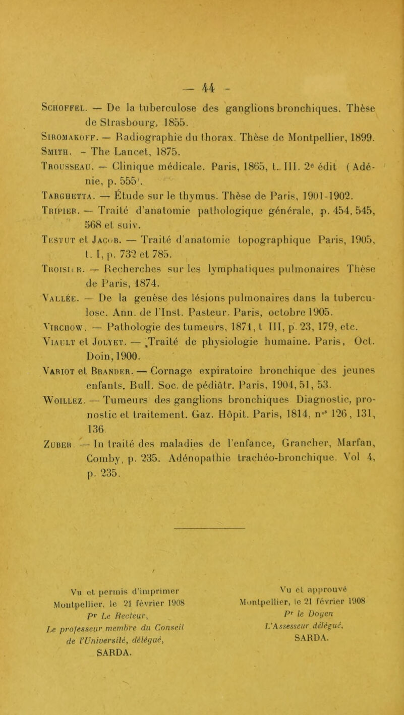 ScHOFFKL. — De la tuberculose des ganglions bronchiques. Thèse de Strasbourg, 1855. SiROMAKOFF. — Radiographie du thorax. Thèse de Montpellier, 1899. Smith. - The Lancet, 1875. Trousseau. — Clinique médicale. Paris, 1865, t.. 111. 2« édit ( Adé- ' nie, p. 555'. Targhetta. — Étude sur le thymus. Thèse de Paris, 1901-1902. Tripier.— Traité d’anatomie pathologique générale, p. 454, 545, 568 et suiv. Tf.stut et Jacob. — Traité d’anatomie topographique Paris, 19U5, Troisiir. — Recherches sur les lymphatiques pulmonaires Thèse de Paris, 1874. Vallée. — De la genèse des lésions pulmonaires dans la tubercu- lose. Ann. de l’inst. Pasteur. Paris, octobre 1905. Virchow. — Patholagie des tumeurs, 1871, t 111, p. 23, 179, etc. ViAULï et JoLYET. — .Traité de physiologie humaine. Paris, Oct. Doin,1900. Variot et Brander. — Cornage expiratoire bronchique des jeunes enfants. Bull. Soc. de pédiâtr. Paris, 1904,51,53. Woillez.—Tumeurs des ganglions bronchiques Diagnostic, pro- nostic et traitement. Gaz. Hôpit. Paris, 1814, n°* 126, 131, 136 ZuBER —lu traité des maladies de l'enfance, Grancher, Marfan, Comby, p. 235. Adénopathie trachéo-bronchique. Vol 4, p. 235. t. 1, p. 732 et 785. Vil (îL iicmiis d’imprimer .Moiilpellier. le 21 février 1908 Vu cl approuvé MoiiLpellier, le 21 février 1908 pr Le Recteur, P’' le Doyen Le professeur memhre du Conseil l.’Assesseur délégué. de l’Universilé, délépué, SARD.V SARDA.