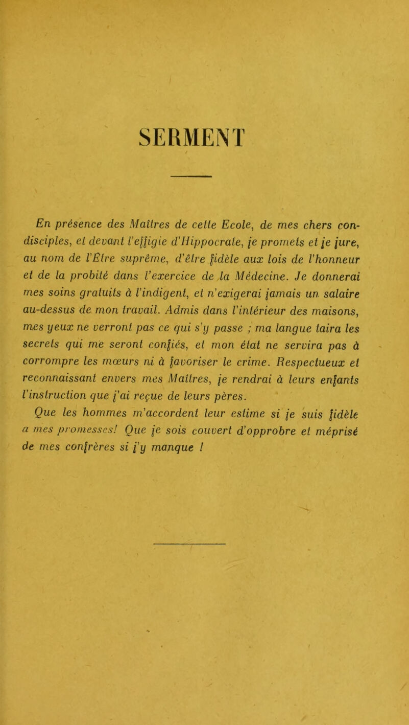 SERMENT En présence des Maîtres de celle Ecole, de mes chers con- disciples, el devant l'eUigie d'Hippocrate, je promets et /e [ure, au nom de l'Etre suprême, d’être fidèle aux lois de l’honneur et de la probité dans l’exercice de la Médecine. Je donnerai mes soins gratuits à l’indigent, et n’exigerai famais un salaire au-dessus de mon travail. Admis dans l’intérieur des maisons, mes yeux ne verront pas ce qui s’ij passe ; ma langue taira les secrets qui me seront confiés, et mon état ne servira pas à corrompre les mœurs ni à favoriser le crime. Respectueux et reconnaissant envers mes Maîtres, je rendrai à leurs enfants l’instruction que fai reçue de leurs pères. Que les hommes m’accordent leur estime si /e suis fidèle a nies promesses! Que \e sois couvert d’opprobre et méprisé de mes confrères si fy manque !