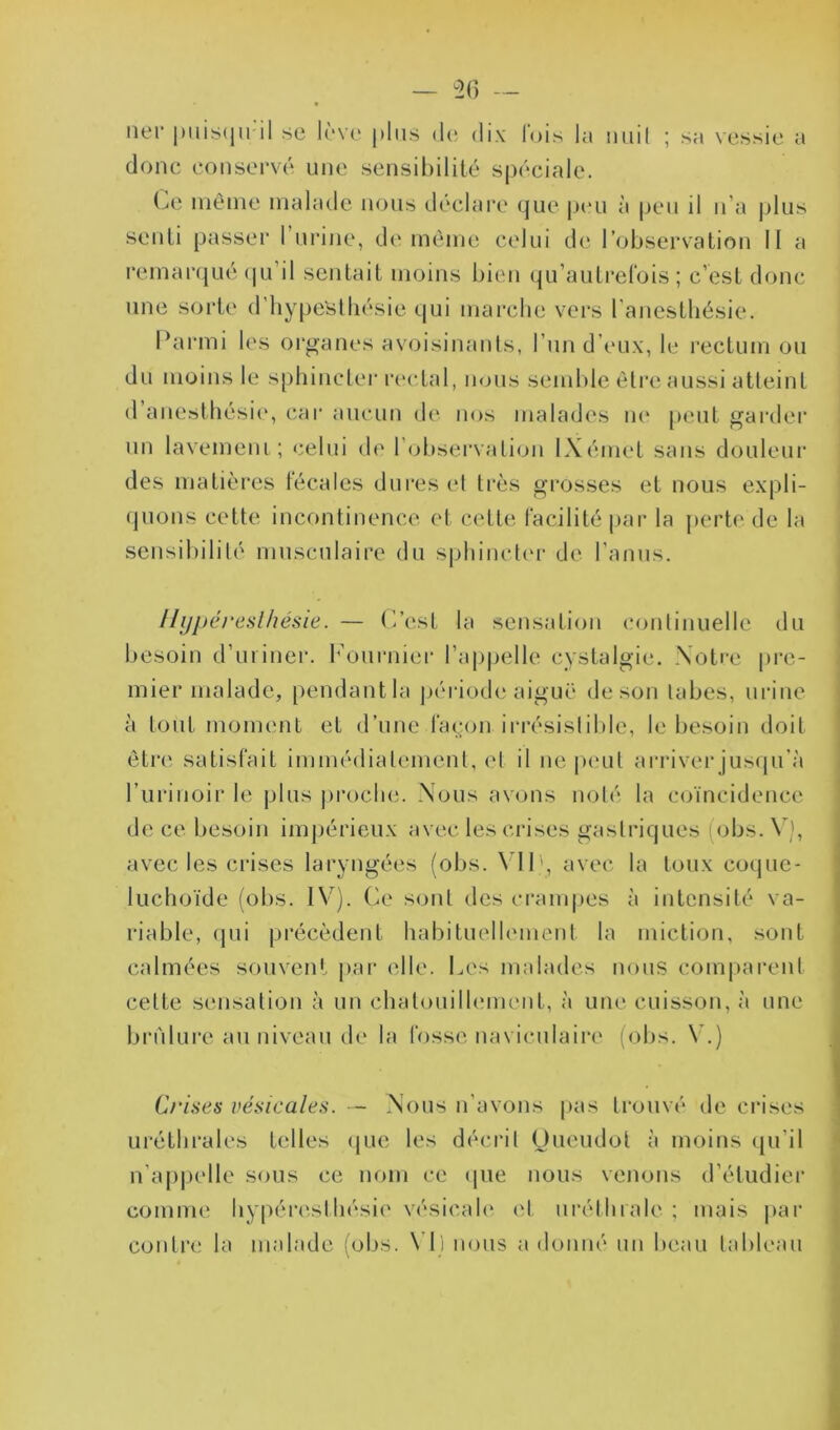 ner puisqu'il se lève plus de dix lois la iiuil ; sa vessie a donc conservé une sensibilité spéciale. Le même malade nous déclare que peu à peu il n’a plus senti passer l’urine, de même celui de l’observation II a remarqué qu’il sentait moins bien qu’autrefois ; c’est donc une sorte d'hypeSthésie qui marche vers l'anesthésie. Parmi les organes avoisinants, l’un d’eux, le rectum ou du moins le sphincter rectal, nous semble être aussi atteint d anesthésie, car aucun de nos malades ne peut garder un lavement; celui de 1 observation IXémet sans douleur des matières fécales dures et très grosses et nous expli- quons cette incontinence et cette facilité par la perte de la sensibilité musculaire du sphincter de l’anus. Hyperesthésie. — C’est la sensation continuelle du besoin d’uriner. Fournier l’appelle cystalgie. Notre pre- mier malade, pendant la période aiguë de son tabes, urine à tout moment et d’une façon irrésistible, le besoin doit être satisfait immédiatement, cl il ne peut arriver jusqu'à l’urinoir le plus proche. Nous avons noté la coïncidence de ce besoin impérieux avec les crises gastriques obs.V), avec les crises laryngées (obs. \ IP, avec la toux coque- luchoïde (obs. IV). Ce sont des crampes à intensité va- riable, qui précèdent habituellement la miction, sont calmées souvent par elle. Les malades nous comparent celte sensation à un chatouillement, à une cuisson, à une brûlure au niveau de la fosse naviculairc (obs. V.) Crises vésicales. — Nous n’avons pas trouvé de crises uréthrales telles que les décrit Oueudol à moins qu’il n appelle sous ce nom ce que nous venons d’étudier comme hypércsthésie vésicale et uréthrale ; mais par contre la malade (obs. NI) nous a donné un beau tableau