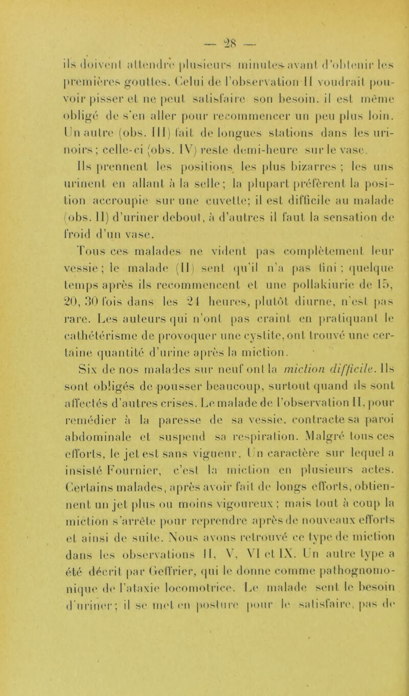 ils doivent attendre plusieurs minutes-avant d'obtenir les premières gouücs. Celui de l’observation II voudrait pou- voir pisser et ne peut satisfaire sou besoin.il est même obligé de s'en aller pour recommencer un peu plus loin. Un-autre (obs. III) fait de longues stations dans les uri- noirs; celle-ci (obs. IV) reste demi-heure sur le vase. Ils prennent les positions les plus bizarres; les uns urinent en allant à la selle; la plupart préfèrent la posi- tion accroupie sur une cuvette; il est difficile au malade (obs. Il) d’uriner debout, à d’autres il faut la sensation de froid d’un vase. Tous ces malades ne vident pas complètement leur vessie; le malade (II) sent qu'il n’a pas tini ; quelque temps après ils recommencent et une pollakiurie de 15, 20, 30 fois dans les 21 heures, plutôt diurne, n'est pas rare. Les auteurs qui n’ont pas craint en pratiquant le cathétérisme de provoquer une cystite,ont trouvé une cer- taine quantité d’urine après la miction. Six de nos malades sur neuf ont la miction difficile. Ils sont obligés de pousser beaucoup, surtout quand ils sont affectés d’autres crises. Lemaladede l’observation II. pour remédier à la paresse de sa vessie, contracte sa paroi abdominale et suspend sa respiration. Malgré tous ces efforts, le jet est sans vigueur. I n caractère sur lequel a insisté Fournier, c’est la miction en plusieurs actes. Certains malades, après avoir fait de longs efforts, obtien- nent un jet plus ou moins vigoureux; mais tout à coup la miction s’arrête pour reprendre après de nouveaux efforts et ainsi de suite. Nous avons retrouvé ce type de miction dans les observations II, V, VI et IX. Un autre type a été décrit par Gcffrier, qui le donne comme pathognomo- nique de l’ataxie locomotrice. Le malade sent le besoin d’uriner; il se met en posture pour le satisfaire, pas de