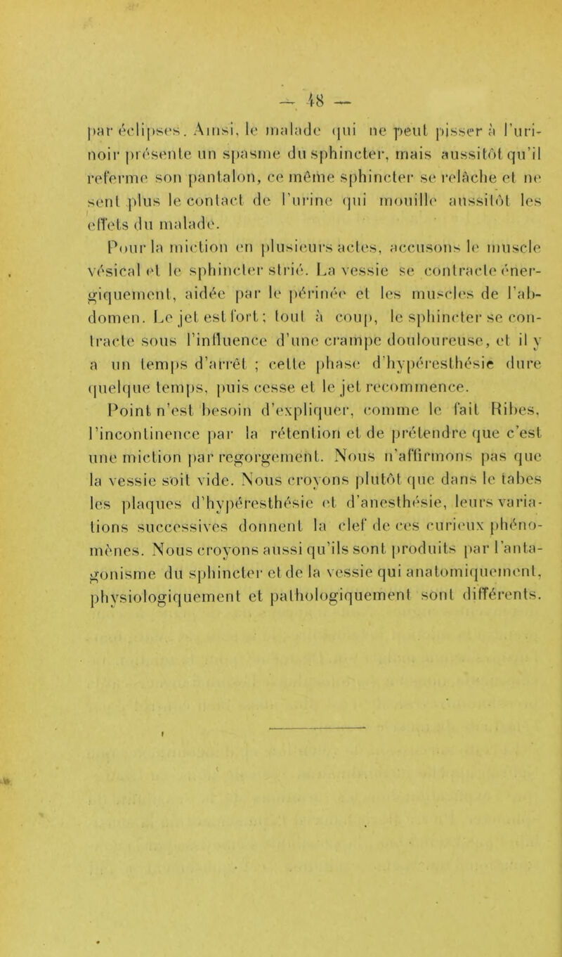 — 18 — par éclipses. Ainsi, le malade qui ne peut pissera l'uri- noir présente un spasme du sphincter, mais aussitôt qu’il referme son pantalon, ce même sphincter se relâche et ne sent plus le contact de l’urine qui mouille aussitôt les effets du malade. Pour la miction en plusieurs actes, accusons le muscle vésical et le sphincter strié. La vessie se contracte éner- giquement, aidée par le périnée et les muscles de l’ab- domen. Le jet est fort ; tout à coup, le sphincter se con- tracte sous l’intluence d’une crampe douloureuse, et il y a un temps d’arrêt ; celte phase d'hyperesthésie dure quelque temps, puis cesse et le jet recommence. Point n’est besoin d’expliquer, comme le fait Ribes, l’incontinence par la rétention et de prétendre que c’est une miction par regorgement. Nous n’affirmons pas que la vessie soit vide. Nous croyons plutôt que dans le tabes les plaques d’hypéresthésie et d’anesthésie, leurs varia- tions successives donnent la clef de ces curieux phéno- mènes. Nous croyons aussi qu’ils sont produits par l’anta- gonisme du sphincter et de la vessie qui anatomiquement, physiologiquement et pathologiquement sont différents. I