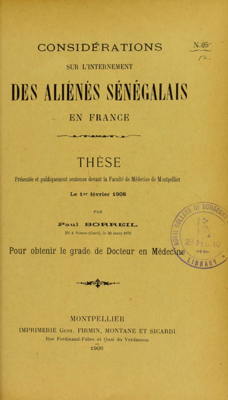 CONSIDÉRATIONS SUR L’INTERNEMENT EN FRANCE THÈSE Présentée et publiquement soutenue devant la Faculté de Médecine de Montpellier Le 1er février 1908 PAR Né à Nimes (Gard), lo 30 mars 1879 Pour obtenir le grade, de Docteur en MONTPELLIER IMPRIMERIE Gust. FIRMIN, MONTANE ET SlCARDl Rue Ferdinand-Fabre et Ouai du Verdanson 1908