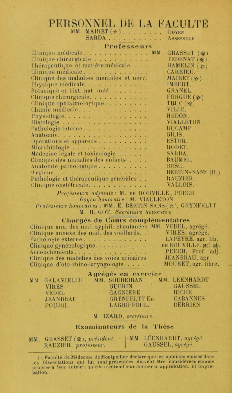 PERSONNEL DE I.A EAGUÏ/I'É MM. MAIIIET (* ) Doyen SA HD A Assksskur I*rof ft sse U i s Crmi(jue médicale MM. GHASSET Crmi(jiie chirurgicale TlilDl^NAT (i^). riiérapeulique et inalière médicale. . . . HAMELIN (i/) Clinique médicale CAHIUIÜU. Clini(iue des maladies umntales et. uerv. MA1UET(Y(‘). Pliysiiiue médicale IMBlillT. Botanique et hisl. nal. méd GHANliL. Clinique chirui'gicale EOHGüE (^) Clini(iue ophtalmologique THUC (^). Chimie médicale VILLE. Physiologie HEDON. Histologie VIALLETON Pathologie inl(M t\e DUCAMP. Anatomie GILIS. Opérations et appareils ! ‘ l'iSTOll. Microbiologie ItUDET. Médecine légale et toxicologie SAHDA. Clini'que des maladies des enfants .... BAUMEL. Anatomie pathologique BOSC. HvK'*^ne BEBTIN-SANh (H,) Pathologie et tliérapeutiqne générales . . RAUZIEB. Clini(jue obstétricale. VALLOIS. Professeurs adjoints: M. de HOUVILLE, PUECil Poyen honoraire : M. VL\LLET()N Pi ofesseurs honoraires : MM. E. BEBTIN-SANS ( \ GHYNEEL I T M. H. GOT, Secrétaire honoraire (lliai*(|és <le (3ours complémeiilaires Clini(iue ann. des mal. syphil. etcutanées MM. VEDEL, agrégé. Clinique annexe des mal. des vieillards. . VIRES, agrégé. Pathologie externe LAPEYHE, agr. lib. Clinique gynécologique ; • • • dk HOUVILU-, prof. adj. Ac.couchements PUECH, ProL adj. Clinique des maladies des voies urinaires JEANBRAU, agr. Clinique d'oto-rhino-laryngologie .... MOURET, agr. libre. A(1 réfiés en exerri<‘>* MM. GALAVIELLE M MSOUBEIRAN MM LEENHARDT VIRES ' GUERIN ' GAUSSEE VEDEL GAGNIERE RICHE JEANBRAU GRYNEELTTEn CABANNES POUJOL LAGRIEFOUL. DERRIEN M. IZARD, secrétaire. P2xainina(eiirs fie la riièse MM. GRASSET (*), présfrfenL MM. LEENHARDT, RAUZIER, professeur. GAUSSEE, agrégé. I.a Faculté de Médecine de Montpellier déclare que les opinions émises dans les Dissertations qui lui sont présentées doivent être considérées comme propres à leur auteur ; (juVIle n’entend leur donner ni approbation, ni impro- bation.