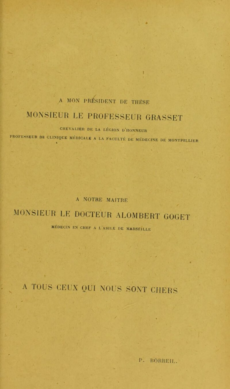 I A MON PR^SIDRNT DE TIIIÏSE MONSIEUR LE PROFESSEUR GRASSET CHE\ALIER DE LA LÉGION u'ilONNEUR PROFESSEUR DE CLINIQUE MÉDICALE A LA FACULTÉ DE MÉDECINE DE MONTPELLIER A NOTRE MAITRE MONSIEUR LE DOCTEUR ALOMBERT GÜGET MÉDECIN EN CHEF A l’aSILE DE MARSEILLE A TOUS CEUX OUI NOUS SONT CIIER^ S !’• RORREII,.