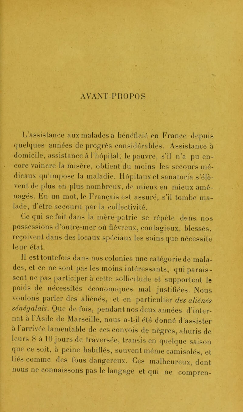 AVANT-I>ROPOS L’assistance aux malades a bénéficié en France depuis quelques années de progrès considérables. Assistance à domicile, assistance à riiôpital, te pauvre, s’il n’a pu en- core vaincre la misère, obtient du moins les secours mé- dicaux qu’impose la maladie. Hôpitaux et sanaloria s’élè- vent de plus en jilus nombreux, de mieux en mieux amé- nagés. Ln un mot, le français est assuré, s’il tomlie ma- lade, d’être secouru par la collectivité. Ce qui se fait dans la mère-[)atrie se répète dtms nos possessions d’outre-mer où fiévreux, contagieux, blessés, reçoivent dans des locaux spéciaux les soins que nécessite leur état. Il est toutefois dans nos colonies une catégorie de mala- des, et ce ne sont pas le.s moins intéres.sants, qui parais- sent ne pas participera cette sollicitude et supportent le poids de nécessités éconornicjues mal justifiées. Nous voulons parler des aliénéj?, et en particulier nies oZ/énes sénégalais. Que de fois, pendant nos deux années d’inter- nat à l’Asile de Marseille, nous a-t-il été donné d’assister à l’arrivée lamentable de ces convois de nègres, ahuris de leurs 8 à 10 jours de traversée, transis en quelque saison que ce soit, à peine habillés, souvent même camisolés, et liés comme des fous dangereux. Ces malheureux, dont nous ne connaissons pas le langage et qui ne compren-