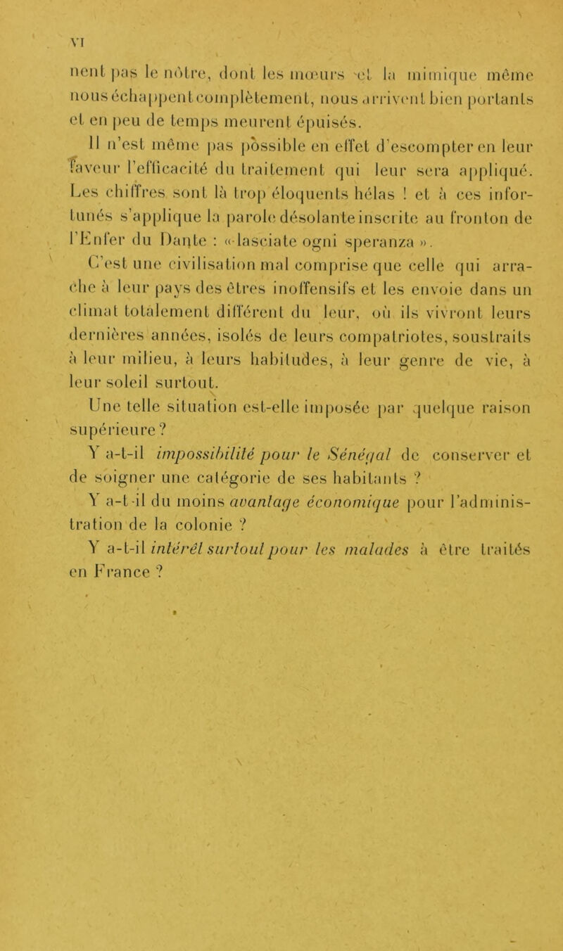 lient j)Ms le notre, dont les mœurs œt la mimique môme iiousécliap|)entcom|)lètement, nous arrixamt bien portants et en peu de temps meurent épuisés. 11 n’est môme pas possible en effet d’escompter en leur Taveur rellicacité du traitement qui leur sera appliijué. Les clîilfres sont là trop éloquents hélas ! et à ces infor- tunés s’applique la paroh;désolanteinscrite au fronton de l’Lnler du l)ai)te : «dasciate 0ui speranza ». (dest une civilisation mal comjjrise que celle qui arra- che à leur pays desôtres inoffensifs et les envoie dans un climat totalement dilférent du leiu’, où ils vivi’ont leurs dernières années, isolés de leurs compatriotes, soustraits à leur milieu, à leurs habitudes, à leur genre de vie, à leur soleil surtout. Une telle situation est-elle imposée par quelque raison supérieure ? à a-t-il impossibilité pour le Sénéfial de conserver et de soigner une catégorie de ses habitants ? \ a-t-il du moinn avantage économique pour radmini.s- tration de la colonie ? ( \ ‘d-i-W inlérêl surloulpour les malades à être traités en France ? t