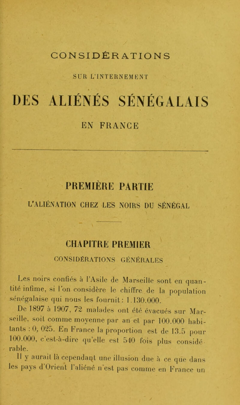 Süli L’INTERNEMENT DES ALIÉNÉS SÉNÉGALAIS EN FRANGE PREMIÈRE PARTIE L’ALIÉNATION CHEZ LES NOIRS DU SÉNÉGAL CHAPITRE PREMIER, ' CONSIDÉRATIONS GÉNÉRALES Les noirs confies a 1 Asile de Marseille sont en quan- tité infime, si l’on considère le chiffre de la population sénégalaise (jLii nous les fournit: 1. IRC.000. De 1897 a 100/, /2 malades ont été évacués sur Mar- seille, soit comme moyenne par an et [lar 100.000 habi- tants : 0, 02d. En France la proportion est de 13.5 pour 100.000, c’est-à-dire fpi’elle est 540 fois plus considé- rable. 11 y aurait la ccjiendaqt une illusion due à ce que dans les pays d’Orient l’aliéné ii’est pas comme en France un