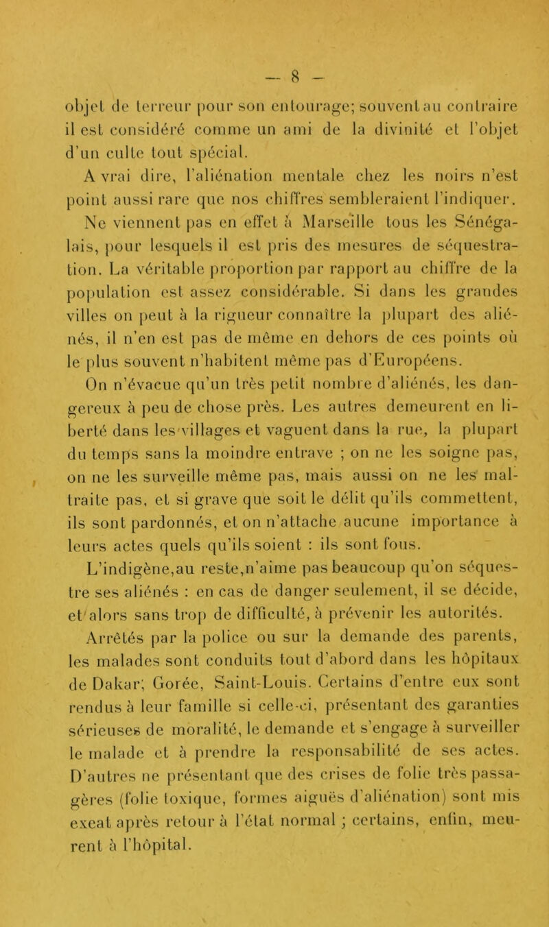 objet de terreur pour sou entourage; souvent au contraire il est considéré connue un ami de la divinité et l’objet d’un culte tout spécial. A vrai dire, l’aliénation mentale chez les noirs n’est point aussi rare que nos cliiflVes sembleraient l’indicjuei'. Ne viennent pas en effet à Marseille tous les Sénéga- lais, pour lesquels il est pris des mesures de séquestra- tion. La véritable proportioti j)ar raj)port au cliilfre de la poi)ulation est assez considérable. Si dans les grandes villes on j)eut à la i-igueur connaîti’e la j)lupart des alié- nés, il n’en est pas de môme en dehors de ces points où le plus souvent n’habitent même pas d’Européens. On n’évacue qu’un très })etit nombre d’aliénés, les dan- gereux à peu de chose près. Les autres demeurent en li- berté dans les'villages et vaguent dans la rue, la phq)art du temps sans la moindre entrave ; on ne les soigne pas, on ne les surveille même pas, mais aussi on ne les mal- traite pas, et si grave que soit le délit qu’ils commettent, ils sont pardonnés, et on n’attache aucune importance à leurs actes quels qu’ils soient : ils sont fous. L’indigène,au reste,n’aime pas beaucoup qu’on séques- tre ses aliénés : en cas de danger seulement, il se décide, et'alors sans trop de difficulté, à prévenir les autorités. Arrêtés par la police ou sur la demande des parents, les malades sont conduits tout d’abord dans les hôpitaux de Dakar; Corée, Saint-Louis. Certains d’entre eux sont rendus à leur famille si celle-ci, présentant des garanties sérieuses de moralité, le demande et s’engage à surveiller le malade et à prendre la responsabilité de ses actes. D’autres ne présentanl que des crises de folie très passa- gères (folie toxique, formes aiguës d’aliénation) sont mis exeatajirès retour à l’état normal ; certains, enfin, meu- rent à l’hôpital.