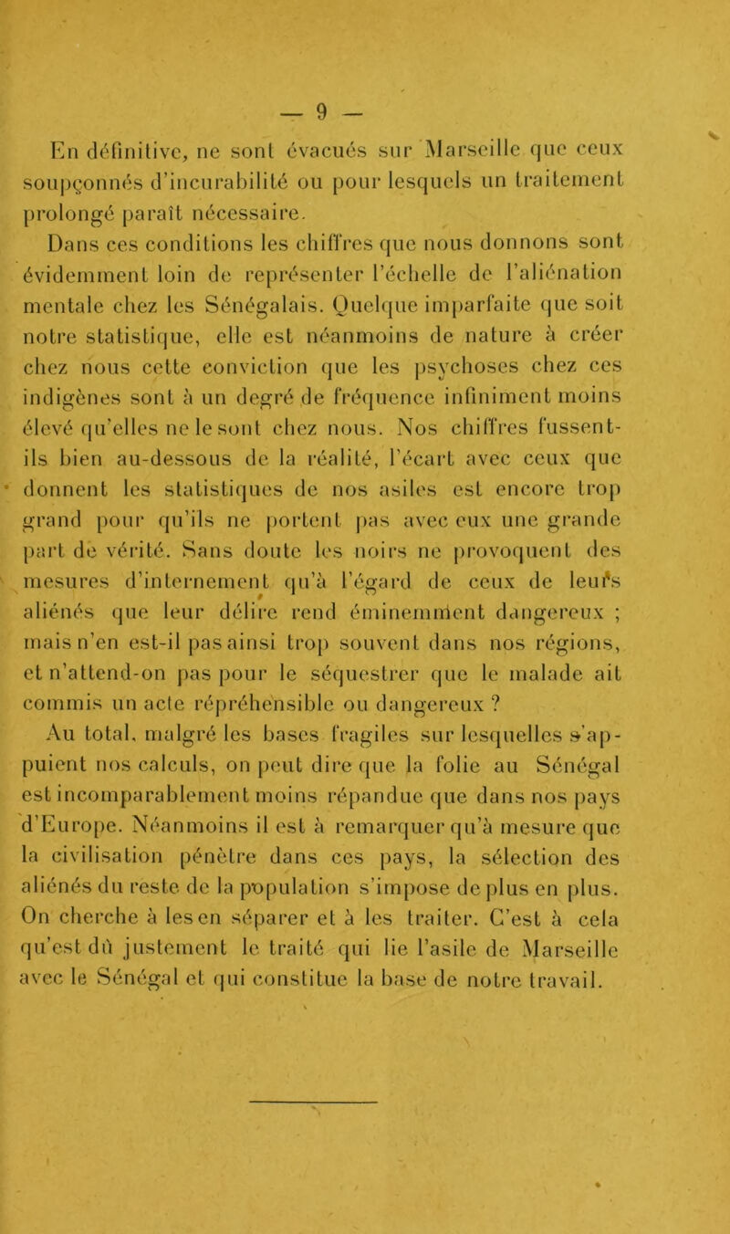 En définitive, ne sont évacués sur Marseille que ceux souj)çonnés d’incurabilité ou pour lesquels un traitement prolongé paraît nécessaire. Dans ces conditions les chilTres que nous donnons sont évidemment loin de représenter l’échelle de l’aliénation mentale chez les Sénégalais. Quelque imparfaite (jue soit notre statistique, elle est néanmoins de nature à créer chez nous cette conviction que les j)sychoses chez ces indigènes sont à un degré de fréquence infiniment moins élevé qu’elles ne le sont chez nous. Nos chiffres fussent- ils bien au-dessous de la réalité, l’écart avec ceux que donnent les statistiques de nos asiles est encore trop grand pour qu’ils ne |)ortent j>as avec eux une grande part de vérité. Sans doute les noirs ne provoquent des mesures d’internement qu’à l’égard de ceux de leui's aliénés que leur délire rend éminemnient dangereux ; mais n’en est-il pas ainsi trop souvent dans nos régions, et n’attend-on pas pour le séquestrer que le malade ait commis un acte répréhensible ou dangei'eux ? Au total, malgré les bases fragiles sur lesquelles s’ap- puient nos calculs, on peut dire que la folie au Sénégal est incomparablement moins répandue que dans nos i)ays d’Europe. Néanmoins il est à remarquer qu’à mesure que la civilisation pénètre dans ces pays, la sélection des aliénés du reste de la population s’impose de plus en plus. On cherche à les en séparer et à les traiter. C’est à cela qu’est dù justement le traité qui lie l’asile de Marseille avec le Sénégal et qui constitue la base de notre travail.