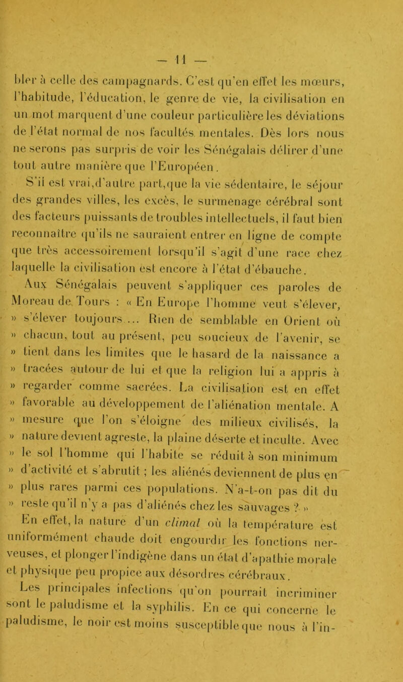 à colle des campagnards. C’esl qu’en eUet les mœurs, l’habitude, l’éducation, le genre de vie, la civilisation en un mol marquent d’une couleur particulière les déviations de l’étal normal de nos l'acultés mentales. Dès lors nous ne serons pas surj)i is de voir les Sénégalais délirer d’iinc' tout autre manière que rp]uroj)éen. S il est vrai,d’autre [)art,(jue la vie sédentaire, le séjour des grandes villes, les excès, le surmenage cérébral sont des tacteui's puissants de troubles intellectuels, il faut bien reconnaître (pi’ils ne saïu’aient entrei en ligne de compte (jue très accessoirement lorsqu’il s’agit d’une race chez laquelle la civilisation est encore à l’état d’ébauche. Aux Sénégalais peuvent s’a|)jiliquer ces paroles de Moreau de. Tours : « En Europe l’homme veut s’élever, » s’élever toujours ... Rien de semblable en Orient où » chacun, tout au présent, peu soucieux de l’avenir, se » tient dans les limites que le hasard de la naissance a » tracées autour de lui et que la religion lui a apjiris à » regarder' comme sacrées. La civilisation est en effet » favorable au développement de l’aliénation mentale. A » mesure que l’on s’éloigne' des milieux civilisés, la » nature devient agreste, la plaine déserte et inculte. Avec » le sol l’homme qui l’habite se réduit à son minimum » d activité et s abrutit j les aliimes deviennent de [)lus çn » plus rares parmi ces populations. N’a-t-on pas dit du » leste qii il n y a pas d aliénés chez les sauvages ? » En etfet, la nature d’un climal où la température est unitormément chaude doit engourdir les fonctions ner- veu.ses, et plonger l’indigène dans un état d’apathie morale et jihysiipie peu propice aux désordres cérébraux. Les principales infections qu’on pourrait incriminer sont le paludisme et la syiihilis. En ce qui concerne le paludisme, le noir est moins susceptible ipie nous à l’in-