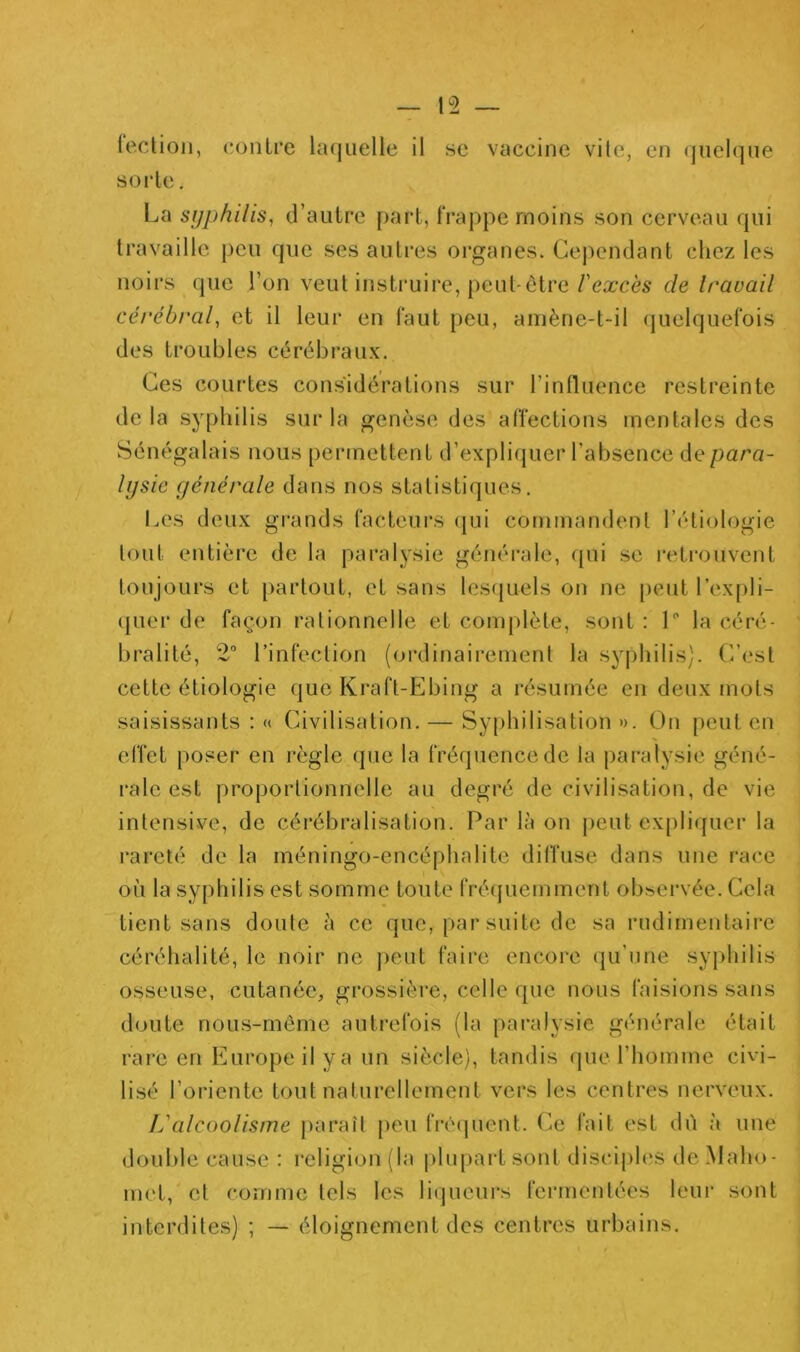 leclioii, c.onlre laquelle il se vaccine vile, en quelque s 01* le, La syphilis^ d’autre part, frappe moins son cerveau qui travaille peu que ses autres organes. Cependant chez les noirs que l’on veut insti'uire, peut-être/’ea^cès de travail cérébral, et il leur en faut peu, amène-t-il quelquefois des troubles cérébraux. Ces courtes considérations sur l’inlluence restreinte delà syphilis sur la genèse des affections mentales des Sénégalais nous permettent d’expliquer l’absence de para- lysie générale dans nos statistiques. Les deux grands facteurs ([ui commandent l’étiologie tout entière de la paralysie généi’ale, cjui se retrouvent toujours et partout, et sans lesfjuels on ne [)eut l’expli- (juer de façon rationnelle et com[)lète, sont : L la céré- bralité, 2 l’infection (ordinairement la syphilis). C’est cette étiologie que Kraft-Ebing a résumée en deux mots saisissants : « Civilisation. — Syphilisation ». On peut en effet poser en règle que la fréquence de la paralysie géné- rale est proportionnelle au degré de civilisation, de vie intensive, de cérébralisation. Par là on j)eut expliquer la rareté de la méningo-encéphalite diffuse dans une race où la syphilis est somme toute fréquemment observée. Cela tient sans doute à ce que, par suite de sa rudimentaire céréhalité, le noir ne ])eut faire encore qu’une sy[)hilis osseuse, cutanée, grossière, celle que nous faisions sans doute nous-même autrefois (la paralysie générale était rare en Europe il y a un siècle), tandis que l’homme civi- lisé l’oriente tout naturellement vers les centres nerveux. L'alcoolisme paraît [)eu fré(juent. Ce fait est dû à une double cause : religion (la plupai-tsont disciples de Maho- met, et comme tels les licjucui’s fermentées lcui‘ sont interdites) ; — éloignement des centres urbains.