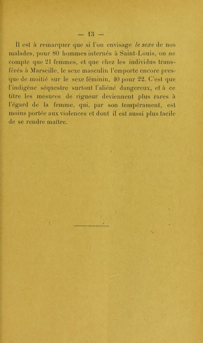 Il est à remarquer que si l’on envisage le sexe de nos malades, pour 80 hommes internés à Saint-Louis, on ne compte que 21 femmes, et que cliez les individus trans- férés à Marseille, le sexe masculin l’emporte encore [)i’es- (pie de moitié sur le sexe féminin, 10 pour 22. C’est que l’indigène séquestre surtout l’aliéné dangereux, et à ce titre les mesures de rigueur deviennent plus rares à l’égard de la femme, qui, par son tempérament, est moins portée aux violences et dont il est aussi plus facile de se rendre maître.
