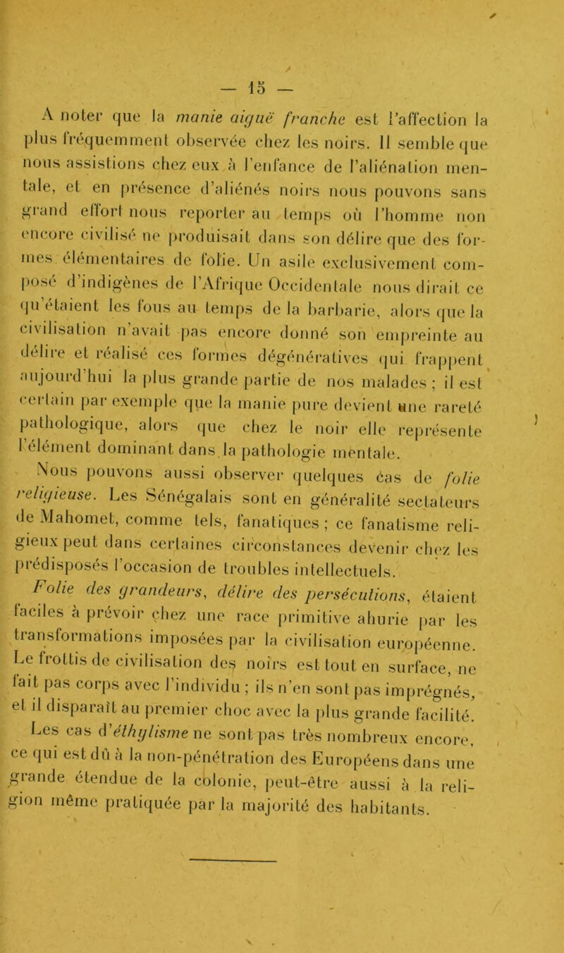 A noter que la manie aiguë franche est l’afTection la plus Irequemment observée chez les noirs. Il semble que nous assistions chez eux à l’enlance de l’aliénation men- tale, et en jU’ésence d’aliénés noirs nous pouvons sans gland ellori nous reporterai! temps on l’homme non encore civilise ne produisait dans son délire que des for- mes élémentaires de lobe. Un asile exclusivement com- posé d’indigènes de l’Afrique Occidentale nous dirait ce qu étaient les Ions au temps de la barbarie, alors (jiie la ci\ilisation n avait j)as encore donné son emjireinte au déliie et idéalisé ces lormes dégénératives (|ui frajjpent aujourd’hui la plus grande partie de nos malades; il est' cerlain par exemple qiie la manie jiure devient wne rareté pathologique, alors (jue chez le noir elle représente 1 element dominant dans la pathologie mentale. Nous pouvons aussi observer quelques éas de folie religieuse. Les Sénégalais sont en généralité sectateurs de Mahomet, comme tels, fanatiques; ce fanatisme reli- gieux peut dans certaines circonstances devenii’ chez les prédisposés l’occasion de troubles intellectuels. folie des grandeurs, délire des perséciilions, étaient faciles à prévoir chez une race primitive ahurie par les transformations imposées par la civilisation européenne. Le frottis de civilisation des noirs est tout en surface, ne lait pas corps avec l’individu ; ils n’en sont pas imprégnés, et j1 disparaît au premier choc avec la plus grande facilité! Les cas iVélhglismeac sont pas très nombreux encore, ce qui est dû à la non-pénétration des Européens dans une grande étendue de la colonie, peut-être aussi à la reli- gion même pratiquée par la majorité des habitants. V