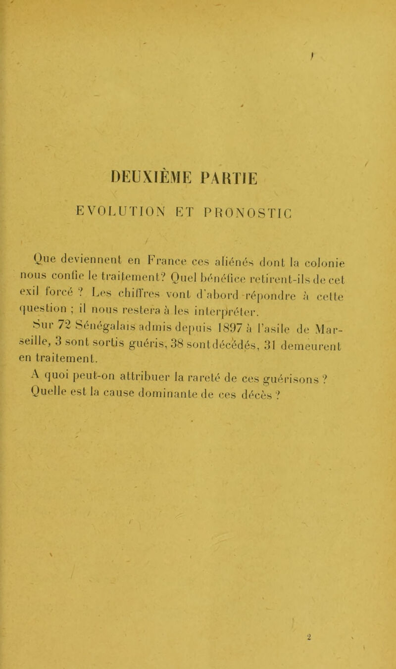 DEUXIÈME PAHTIE EVOLUTION ET PRONOSTIC Que deviennent en Finance ces aliénés dont la colonie nous contie le tcaitement? Quel héiiélicc cetirent-ils de cet exil lorce ? L(\s cliillres vont d’abord-répondre à cette (|uestion ; il nous restera à les iFilei'prélcr. Sur 72 Sénégalais admis depuis 1897 à l’asile de Mar- seille, 3 sont sortis guéris, 38 sontdéc^dés, 31 demeurent en traitement. A (]uoi peut-on attribuei* la rareté de ces guérisons ? Quelle est la cause dominante de ces décès ? 2