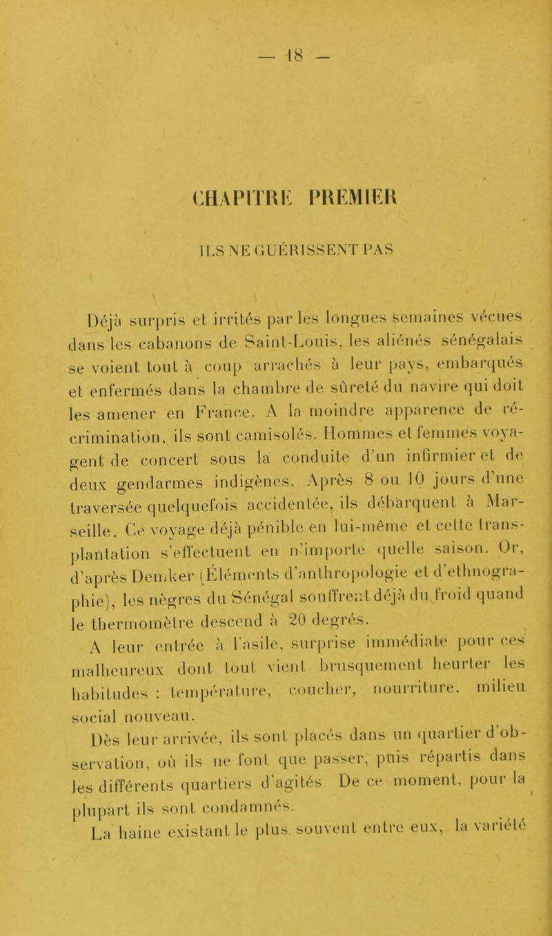 — 18 cHAPirm: lLSNE(iUKHlSSb:NTFAS Déjit surpris et irrités pnr les longues semnines vécues dans les cabanons de Saint-Louis, les aliénés sénégalais se voient tout à cou[) ai'racliés à leui- pays, embarqués et enfermés dans la chambre de sûreté du navire qui doit les amener en France. A la moindre ai)j)arence de ré- crimination, ils sont camisolés. Hommes et leinmes voya- gent de concert sous la conduite d’un inlirmieret de deux gendarmes indigènes. Après 8 ou 10 jours d’une ti-aversée (pielquefois accidentée, ils débarquent à Mar- seille. Ce voyage déjà pénible en lui-même et celte trans- plantation s’effectuent en n’importe (pielle saison. Or, d’après Demker (Fléments d’anthropologie et d’ethnogra- phie), les nègres du Sénégal soulîreut déjà du froid quand le thermomètre descend à 20 degrés. A leur (mtrée à l’asile, surprise immédiate jiour ces malheureux dont tout vient brnscpiement heurter les habitudes : tenujiéralure, couclu'r, nourriture, milieu social nouveau. Dès leur arrivée, ils sont placés dans un ipiartier d'ob- servation, où ils ne font que passer, puis répartis dans les différents quartiers d’agités De ce moment, pour la jilupart ils sont condamnes. La haine existant le plus, souvent entre eux, la variété I