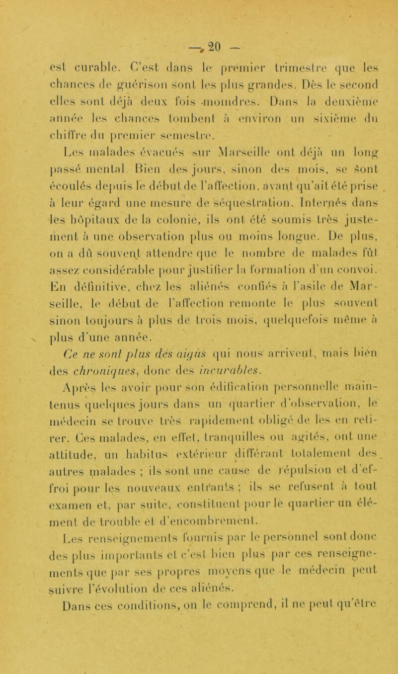 osl curable. C’est dans le ()remier trimestre que les chances de guérison sont les plus grandes. Dès le second elles sont déjà deux l'ois -inoindres. Dans la deuxième anné(‘ les chances tombent à (Mivii'on un sixième du chilïre du pi'cmier scMiu'strc'. Lc-is malades évacués sur Mai’scilh' ont déjà un long j)assé mental Bien des jours, sinon des mois, se Aont écoulés depuis le début de l’alTection, avant qu’ait été j)rise ^ à leur égard une mesure de sé(piestration. Inteiaiés dans les hô|)itaux de la colonie, ils ont été soumis très juste- inent à une observation plus ou moins longue. De plus, on a dù souveii^t attendi*e (jue le nombre de malades IVil assez considérable pour justiliei* la t'ormalion d’un convoi. Cn définitive, chez les aliénés confiés à l’asile de Mar- seille, le début de l’alTection remonte le plus souvent sinon toujours à plus de trois mois, (pielquefois même à plus d’une année. Ce ne sont plus des ai(jùs cpii nous arrivimt, mais bien des chroniques, donc des incurables. Ajirès les avoir |)Our son édilication pei'sonnelh' main- tenus quehpies jours dans un (piartier d’observation, le méd(‘cin se ti'ouvi' très l'apidenumt obligé de les en l'eli- rer. Ces malades, en elTet, ti-ampiilles ou agités, ont une attitude, un habitus extérieur diCféi-ant totalement des autres malades ; ils sont une cause de répulsion et d ef- froi pour les nouveaux entéanls ; ils se relusmit a tout examen et, par suite, constituent pour le (piartier un élé- ment de troulde et d’encombrement. I^es renseignements rournis jiai* le personnel sontd(^nc des i)lus importants et c’est bien plus |>ar ces renseigne- ments (jue jiar ses propres moyens que le médecin peut suivre l’évolution de ces aliénés. Dans ces conditions, on le com[)rend, il ne i»eul qu’être