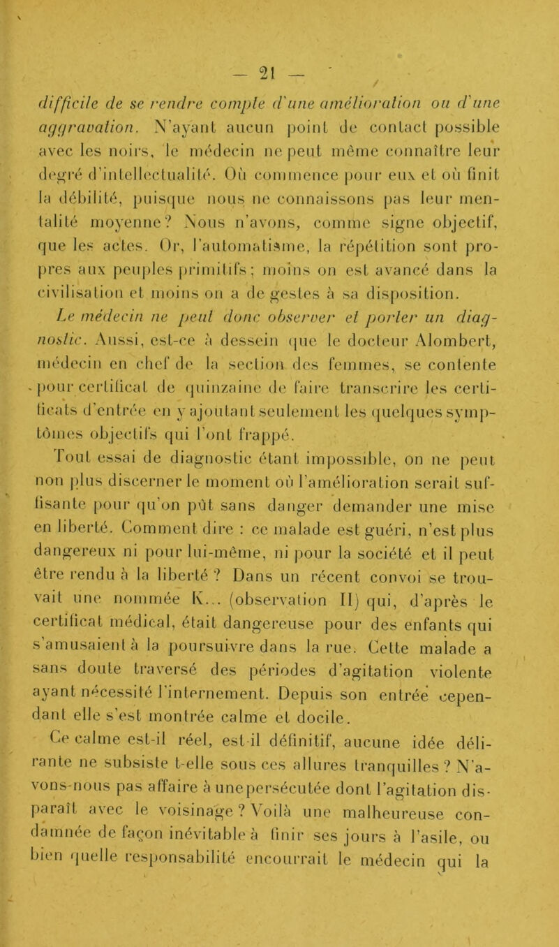 / difficile de se rendre compte d'une amélioration ou d'une aggraualion. N’ayaiit aucun j)oinL de conlacl possible avec les noirs, le médecin ne jieiit même connaître leur degré d’intelleclualilé. Où commence jjonr eux et où finit la débilité, puis(jue nous ne connaissons pas leur men- talité moyenne? Nous n’avons, comme signe objectif, que les actes. Or, l’automatisme, la répélition sont pro- pres aux peuples j)riniilifs; moins on est avancé dans la civilisation et moins on a de gestes à sa disposition. Le médecin ne peut donc obseroer et porter un diag- nostic. Aussi, est-ce à dessein (pie le docteur Alombert, médecin en chef de la section des femmes, se contente - pour certilicat de (juinzaine de faire transcrire les certi- * ticats d'entrée en y ajoutant seulement les (juelques synij)- tômes objectifs qui l’ont frappé. Tout essai de diagnostic étant impossible, on ne peut non jdus discerner le moment où l’amélioi’ation serait suf- lisante pour (pi’on put sans danger demander une mise en liberté. Comment dire : ce malade est guéri, n’est plus dangereux ni pour lui-même, ni jiour la société et il peut être rendu à la liberté ? Dans un récent convoi se trou- vait une nommee tv... (observation II] fjui, d’après le certificat médical, était dangereuse pour des enfants qui s’amusaient à la poursuivre dans la rue. Cette malade a sans doute traversé des périodes d’agitation violente ayant nécessité l'internement. Depuis son entrée cepen- dant elle s’est montrée calme et docile. Ce calme est-il réel, est il définitif, aucune idée déli- rante ne subsiste belle sous ces allures tranquilles? N’a- vons-nous pas affaire à unepersécutée dont l’agitation dis- paraît avec le voisinage ? Voila une malheureuse con- damnée de façon inévitable à finir ses jours à l’asile, ou bien quelle responsabilité encourrait le médecin qui la
