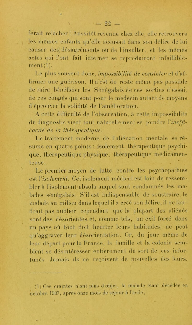 — 2-2 — ferait relâcher ! Aussitôt revenue chez elle, elle retrouvera les mêmes enfants qu’elle accusait dans son délire de lui causer des| désagréments ou de l’insultei*, et les mêmes actes (jui l’ont fait interner se reproduiront infaillible- ment (1 ). Le j)lus souvent donc, impossibililé de consluler etd’af- lîrmer une guérison. 11 n’est du reste même pas possible de jaire bénéficier les Sénégalais de ces sorlies d’essai, de ces congés qui sont pour le médecin autant de moyens d’éprouver la solidité de l’amélioration. A cette difliculté de l’observation, à cette impossibililé du diagnostic vient tout naturellement se joindre Vineffi- cacilé de la Ihérapeulique. Le traitement moderne de l’aliénation mentale se ré- sume en quatre points ; isolement, thérajieiitique psychi- (jue, thérapeutique physique, thérapeutique niédicamen- leuse. Le premier moyen de lutte contre les psychopathies est Visolemenl. Cet isolement médical est loin de ressem- blera l’isolement absolu au(|uel sont condamnés les ma- lades sénégalais. S’il est indispensable de soustraire le malade au milieu dans lequel il a créé son délire, il ne fau- drait pas oublier cependant (jue la plupart des aliénés sont des désorientés et, comme tels, un exil forcé dans un pays où tout doit heurter leurs habitudes, ne peut (ju’aggraver leur désorientation. Or, du jour même de leur départ pour la France, la famille et la colonie sem- blent se désintéresser entièrement du sort de ces infor- tunés .lamais ils ne reçoivent de nouvelles des leurs, (1) Ces craintes n’oni plus d'objet, la malade étant décédée en octobre 19U7, après onze mois de séjour à l’asile.