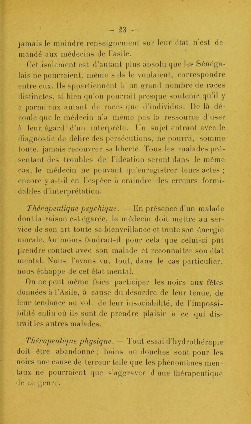 jamais le moindre renseignimienl sur leur état n’est de- mandé aux médecins de l’asile. (îet isolement est d’autant plus absolu que les Sénéga- lais ne pourraient, même s'ils le voulaienl, coi*respondre entre eux. Ils appartiennent à un grand nombre de races distinctes, si bien (ju’on pouri'ait presque soutenir qu’il y a parmi eux autant de rac(‘s ([ne d’individus. De là (b*- coule que le médecin n’a même pas la ressource d’user à leur égard'd’un intei’ju’èle. Un sujet entrant avec le diagnostic de; délire des [xu'séciitions, ne pourra, somme toute, jamais rec(Hivrei‘ sa liberté. Tous les malades pré- sentant des troubles de l’idéation seront dans le même cas, le médecin ne pouvant qu’eni*egistrer leurs actes ; enc,ore y a-t-il en resj)cce à craindre des erreurs formi- dables d’interprétation. Thérapeutique psi/chique. —En présence d’un malade dont la raison est égarée, le médecin doit mettre au ser- vice de son art toute sa bienveillance et toute son énergie morale. Au moins faudrait-il pour cela que celui-ci put prendre contact avec son malade et reconnaître son état mental. Nous l’avons vu, tout, dans le cas particulier, nous échappe de cet état mental. On ne j)eut même faire participer les noirs aux fêtes données à l’Asile, à cause du désordre de leur tenue, de leur tendance au vol, de leur insociabilité, de l’impossi- bilité enfin où ils sont de prendre plaisii- à ce (]ui dis- trait les autres malades. Thérapeutique physique. — Tout essai d’hydrothérapie doit être abandonne; bains ou douches sont pour les noirs une cause de terreur telle que les phénomènes men- taux ne pourraient rpie s’aggraver d’une thérapeutique de ce genre. O