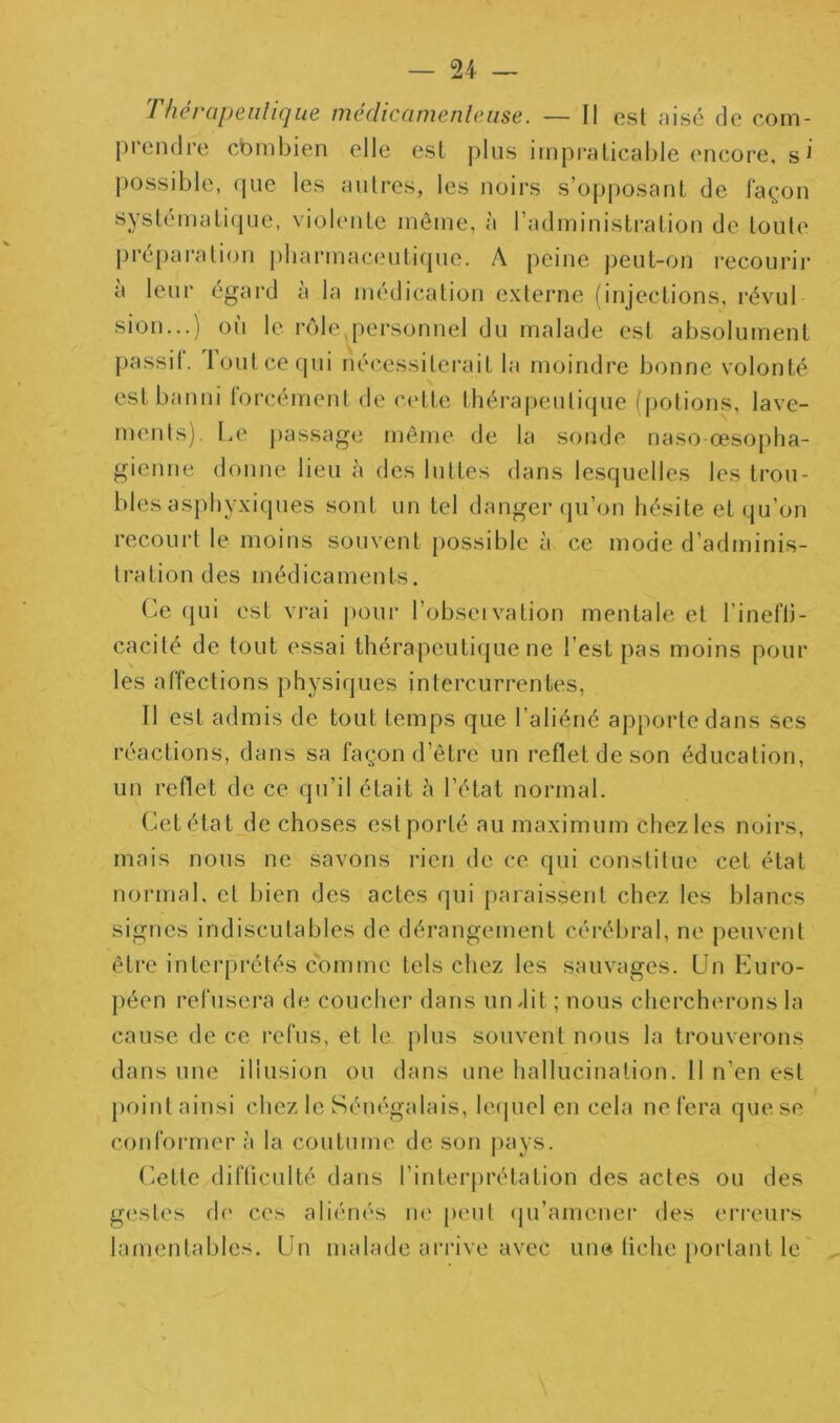 Tfiérapeiilique médicamenleiise. — Il est aise de com- prendre cbmbien elle est plus impraticable encore, s^ possible, que les autres, les noirs s’opposant de façon syslématitpie, violente même, à l’administration de toute pre[)ai‘ation pbarmac(,'uti(pie. A peine j)eut-on recourir à leur égard à la médication externe (injections, révul sion...) où le rôle,[)ersonnel du malade est absolument passii. 1 ont ce qui nécessiterait la moindre bonne volonté est banni lorcément de cette thérapeutique l'[)otions, lave- ments). Le passage même de la sonde naso-œsopha- gienue donne lieu à des luttes dans lesquelles les trou- bles asphyxiques sont un tel danger (pi’on hésite et qu’on recoui't le moins souvent {)ossible à ce mode d’adminis- tration des médicaments. Ce qui est vrai [)our l’obseivation mentale et l’inefli- cacité de tout essai thérapeuti(jue ne l’est pas moins pour les affections physiques intercurrentes. Il est admis de tout temps que l’aliéné apporte dans ses réactions, dans sa façon d’être un reflet de son éducation, un reflet de ce qu’il était à l’étal normal. Cet état de choses est porté au maximum chez les noirs, mais nous ne savons rien de ce qui constitue cet état normal, et bien des actes qui paraissent chez les blancs signes indiscutables de dérangement cérébral, ne peuvent être interprétés comme tels chez les sauvages. Un Euro- péen refusera de coucher dans un dit ; nous chercherons la cause de ce refus, et le plus souvent nous la trouverons dans une illusion ou dans une hallucination. 11 n’en est point ainsi chez le Sénégalais, le(|uel en cela ne fera que se conformer à la coutume de son j)ays. (iette difliculté dans l’interprétation des actes ou des gestes de ces aliénés lU' peu! (ju’amener des erreurs lamentables. Un malade arrive avec une fiche portant le