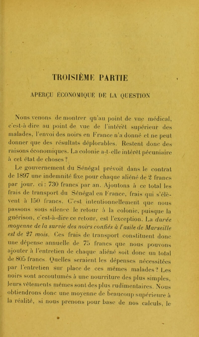 TKOISIÈMi: PARTIE APERÇU ÉCONOMIQUE DE LA QUESTION Nous venons de montrer qu’un point de vup médical, eest-a dire nu point de vue de l’intérêt supérieur des malades, l’envoi des noirs en France n’a donné et ne peut donner que des résultats déplorables. Restent donc des raisons économiques. La colonie a-t-elle intérêt pécuniaire à cet état de choses? I Le gouvernement du Sénégal prévoit dans le contrat de 1897 une indemnité fixe pour chaque aliéné de 2 francs par jour, ci: 730 francs'par an. Ajoutons à ce total les frais de transport du Sénégal en France, frais qui s’élè- vent a 150 Irancs. L <‘st intentionnellement que nous passons sous silence le retour à la colonie, puisque la guérison, c’est-à-dire ce retour, est l’exception. La durée moyenne de la survie des noirs confiés à l'asile de Marseille esl de 37 mois, (^cs frais de transport constituent donc une dépense annuelle de 75 francs que nous pouvons ajoutei- à l’entretien de chaqiu* aliéné soit donc un to,tal de 805 Irancs. Quelles seraient les dépenses nécessitées par 1 entretien sur place de ces mêmes malades? Les noirs sont accoutumés à une nourriture des plus simples, leui-s vêtements mêmes sont des plus l'udimentaires. Nous obtiendrons donc une moyenne de beaucou|) supérieure à la réalité, si nous prenons pour base de nos calculs, le