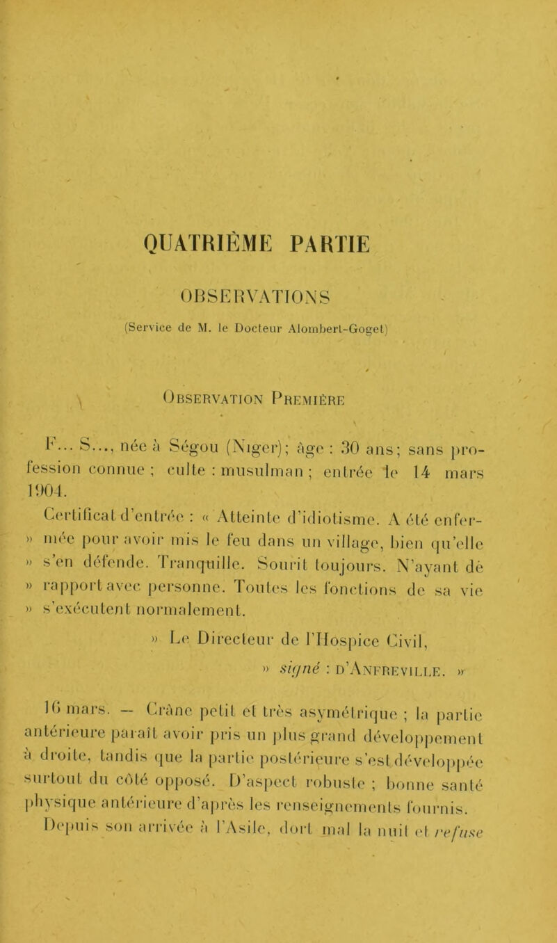QIJATKIËMK PARTIE MHSEI{\'ATIO,\y (Service de M. le Docleur Alomberl-Gogel) / ^ Observation F^remière 1’... S..., née à Ségou (Niger); âge : 30 ans; sans pro- lession connue ; culte : inusiilman ; entrée le 14 mars 100-1. Certilicat (l’entrée : « Atteinte d’idiotisme. A été enfer- » nu'c pour avoir mis le leu dans un village, bien (|u’elle » s’en détende. Ti-anquille. Sourit toujours. N’ayant de » rai)|)ortavec personne. Toutes les fonctions de sa vie. » s’exécutent normalement. » Le Directeur de l’Hospice Civil, » si(jrié : d’Anfrevim.e. » 10 mars. — Crâne petit et trÀ's asymétrirpie ; la [lartie antciK'uie jiaiaît a\oir pris un jilus grand dével(Tj)j)ement a droite, tandis (jue la partie postérieure s’est développée surtout du C(')té opposé. D’aspect l'obusle ; bonne santé pliysiijue antéi-ieure d’ajirès les renseignements fournis. Depuis son arrivée à l’Asile, doi-( mal la nuil (>l refuse