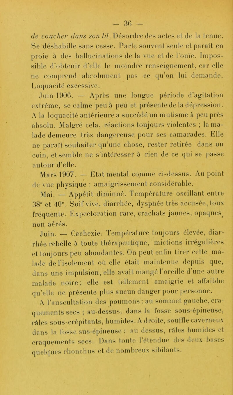 (le coucher dans son lil. Drsordi’i'des aclesel de la leiiue. Se déshabille sans cesse. Parle sonvenl seule el paraît en proie à des hallucinations de la vue et de INniïe. Impos- sible d’obtenir d’elle le moindre renseignement, car elle ne coni[)rend absolument pas ce (pi’on lui demande. Loquacité excessive. .Inin UlUb. — Après um; longue période d’agitation extrême, se calme |)cu à peu et j)résente de la dépression. A la loquacité anlérieui’e a succédé un mutisme à peu près absolu. Malgré cela, réactions toujours violentes ; la ma- lade demeure très dangereuse pour ses camarades. Elle ne paraît souhaiter iju’une chose, rester retirée dans un coin, et semble ne s’intéi-esser à rien de ce qui se passe autour d’elle. Mars 1907. — Etat mental comme ci-dessus. Au point de vue physique : amaigrissement considérable. — Appétit diminué. Température oscillant entre 98 et 40“. Soif vive, diarrhée, dyspnée très accusée, toux rré(juente. Expectoration rare, crachats jaunes, opaques^ non aérés. jyin. — Cachexie. Température toujours élevée, diar- rhée rebelle à toute thérapeutique, mictions irrégulières et toujours peu abondantes. On peut enfin tirer celte ma- lade de l’isolement où elle était maintenue depuis que, dans une impulsion, elle avait mangé l’oreille d’une autre malade noire; elle est tellement amaigrie et atTaiblie qu’elle ne présente i)lus aucun danger pour j)ersonne. A l’auscultation des poumons; au sommet gauche, cra- (juements secs ; au-dessus, dans la fosse sous-épineuse, rAles sous-crépitants, humides. A droite, souille caverneux dans la fosse sus-épineuse ; au dessus, râles humides el craquements secs. Dans toul(‘ l’élendm' des dimx bases queh(ues rhonchus et de nombreux sibilants.