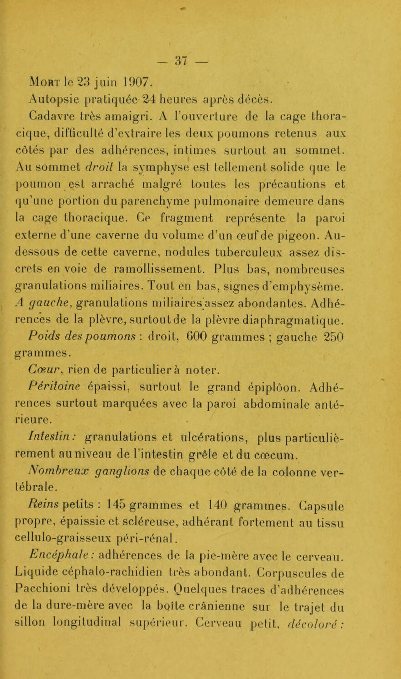 Mort le 23 juin 1907. Autopsie prati(juée 24 heures après décès. Cadavre très amaigri. A l’ouverture de la cage thora- cique, difliculté d’extraire les deux poumons retenus aux côtés par des adhérences, intimes surtout au sommet. Au sommet droit la symphyse est tellement solide que le [)Oumon est arraché malgré toutes les précautions et (ju’une portion du parenchyme pulmonaire demeure dans la cage thoracique. Ce fragment représente la paroi externe d’une caverne du volume d’un œufde pigeon. Au- dessous de cette caverne, nodules tuberculeux assez dis- crets en voie de ramollissement. Plus bas, nombreuses granulations miliaires. Tout en bas, signes d’emphysème. A gauche, granulations miliaires assez abondantes. Adhé- rences de la plèvre, surtout de la plèvre diaphragmatique. Poids des poumons ; droit, 600 grammes ; gauche 250 grammes. Cœur, rien de particulier à noter. Péritoine épaissi, surtout le grand épiploon. Adhé- rences surtout marquées avec la paroi abdominale anté- rieure. Intestin: granulations et ulcérations, plus particuliè- rement au niveau de l’intestin grêle et du cæcum. Nombreux gangtions de chaque côté de la colonne ver- tébrale. /^em.9 petits ; 145 grammes et 140 grammes. Capsule propre, épaissie et scléreuse, adhérant fortement au tissu cellulo-graisseux péri-rénat. Encéphale : adhérences de la pie-mère avec le cerveau. Liquide céphalo-rachidien très abondant. Corpuscules de Pacchioni très développés. Quelques traces d’adhérences de la dure-mère avec la boîte crânienne sur le trajet du sillon longitudinal supérieur. Cerveau petit, décoloré: