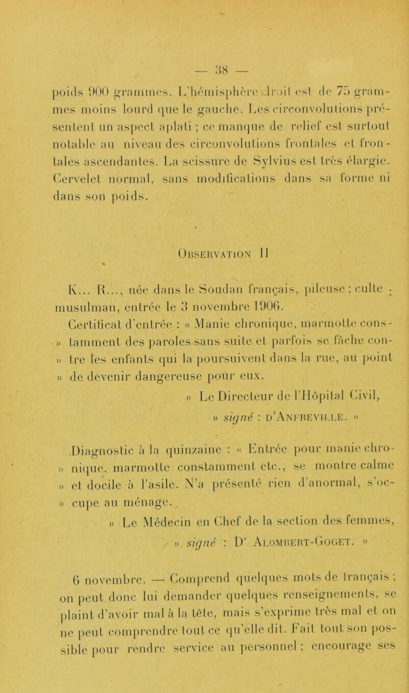 poids 1)00 grammes. L’hémisphère, Iroil ('sl de 70 gi*am- mes moins lourd (pie le gaucho. Les cii’couvoliUious pré- seuleul uu asjiecl aplati ; ce mampie de l'elier est surloul uotahle au niveau des circouvotulious froulah's et frou- laies asceudaules. La scissure de Sylvius est très élargie. Cervelet uoi'inal, sans modilicatious dans sa rorme ni dans sou poids. Observation 11 « K... H..., née dans le Soudan IVam^ais, jiileuse ; culte • musulman, entrée le 3 novembre 11)00. Gerlilicat d’entrée : « Manie chroni(]ue, marmotte cons- » tamment des paroles sans suite et parlois se lâche con- » tre les enl'anls qui la poursuivent dans la rue, au |)oint » de devenir dangereuse pour eu.\. » Le Directeur de rHôpilal (uvil, » i>i(jné : d’Anerevii.le. » •Diagnostic à la quinzaine : « Enti’ée pour manie chro- » ni(iue, marmotte constamment etc., se monire calme » cl docile à l’asile. N’a présenté rien d’anormal, s’oc- » cupe au ménage. » Le Médecin en Chef de la section des femmes, » siçjné : D' Al.OMBERT-(iOGET. » 0 novembre. — Comiirend cpielques mots de Irançais; on peut donc lui demander quelques renseignements, se jilaint d’avoir mal à la tête, mais s’exprime très mal et on ne peut comprendre tout ce (ju’elledil. Fait tout son pos- sible pour rendre service au ])orsomiel ; encourage ses