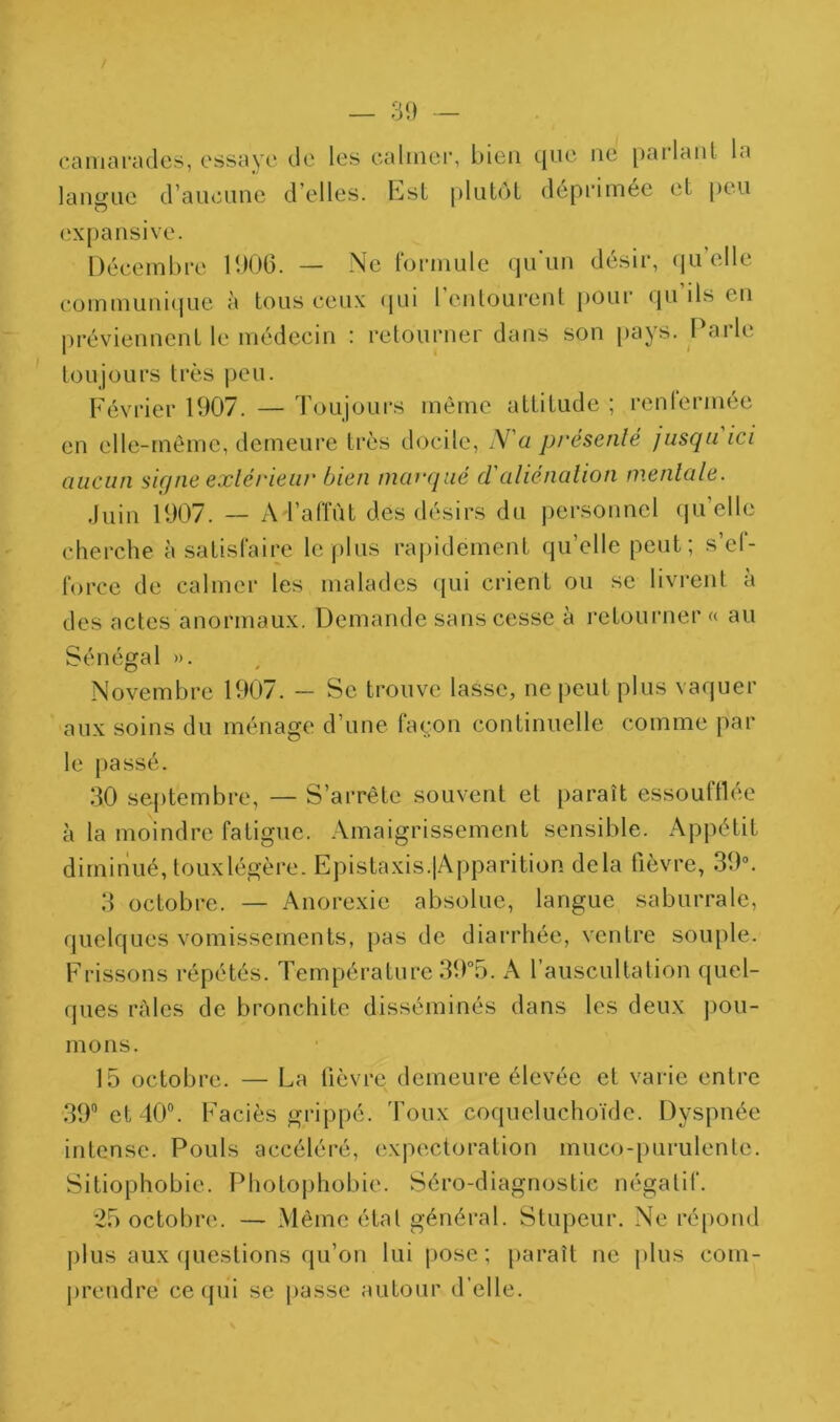 camarades, essaye de les calmer, bien tjiie ne [)ailanl la langue d’aucune d’elles. Est plutôt déprimée et peu expansive. Décembre lb06. — Ne formule (ju’un désir, (ju’elle communi(|ue <i tous ceux (jui 1 entourent pour (ju ils en préviennent le médecin : retourner dans son pays. Parle toujours très j)eu. Février 1907. — Toujours même attitude ; renlermée en elle-même, demeure très docile, N'a présenté jusqu ici aucun signe extérieur bien marqué d'atiénation mentate. Juin 1907. -- ATaflut des désirs du personnel (lu’elle cherche à satisfaire le plus rapidement qu’elle peut; s’ef- force de calmer les malades qui crient ou se livrent à des actes anormaux. Demande sans cesse à i‘etourner « au Sénégal ». Novembre 1907. — Se trouve lasse, ne j)eut plus vaquer aux soins du ménage d’une façon continuelle comme par le passé. .‘10 septembre, — S’arrête souvent et paraît essoufllee à la moindre fatigue. .Vmaigrissement sensible. Appétit diminué, touxlégère. Epistaxis.jApparition delà fièvre, 39. 3 octobre. — Anorexie absolue, langue saburrale, quelques vomissements, pas de diarrhée, ventre souple. Frissons répétés. Température 39°5. A l’auscultation quel- ques râles de bronchite disséminés dans les deux pou- mons. 15 octobre. — La fièvre demeure élevée et varie entre .39 et 40®. Faciès grippé, 'foux coqueluchoïde. Dyspnée intense. Pouls accéléré, expectoration muco-purulente. Sitiophobie. Photojihobie. Séro-diagnostic négatif. 25 octobre. — Même état général. Stupeur. Ne répond plus aux (juestions qu’on lui pose; [)araît ne plus com- jireudre ce ({ui se passe autour d’elle.