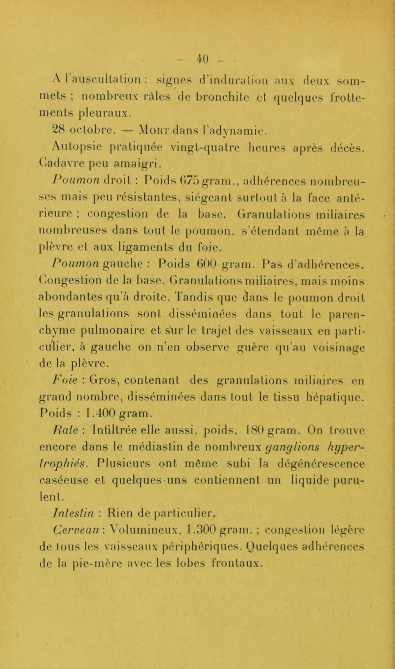 A 1 auscultaüon : signes d’indiiralion aiiK deux som- mets ; nombreux râles de bronchite et quelques frotte- ments pleuraux. 28 octobre. — Mokt dans radvnamic'. Autopsie pratiquée vingt-(juatre heures aj)rès décès. Cadavre peu amaigia. Poumon droit : Poids 075grain., adhérences nombreu- ses mais peu résistantes, siégeant surtout à la face anté- rieure ; congestion de la base. Granulations miliaires nombreuses dans tout le [lounion, s’étendant même à la plèvre et aux ligaments du foie. Ponmo/z gauche ; Poids 000 grain. Pas d’adhérences. Congestion de la base. Granulations miliaires, mais moins abondantes qu’à droite. Tandis que dans le poumon droit les granulations sont disséminées dans^ tout le paren- chyme pulmonaire et slir le trajet des vaisseaux en [larti- culier, à gauche on n’en observe guère qu’au voisinage de la plèvre. Foie : Gros, contenant des granulations miliaires en grand nombre, disséminées dans tout le tissu hépatique. Poids : 1.400 gram. Haie \ Intiltrée elle aussi, poids, 180 gram. Ün trouve encore dans le médiastin de nombreux (ganglions hyper- trophiés. Plusieurs ont même subi la dégénérescence caséeuse et quelques-uns contiennent un liquide puru- lent. Inleslin : Rien de particulier. Cerveau: Volumineux, 1.300 gram.; congestion légère de tous les vaisseaux périphériques. Quelques adhérences de la pie-mère avec les lobes frontaux.