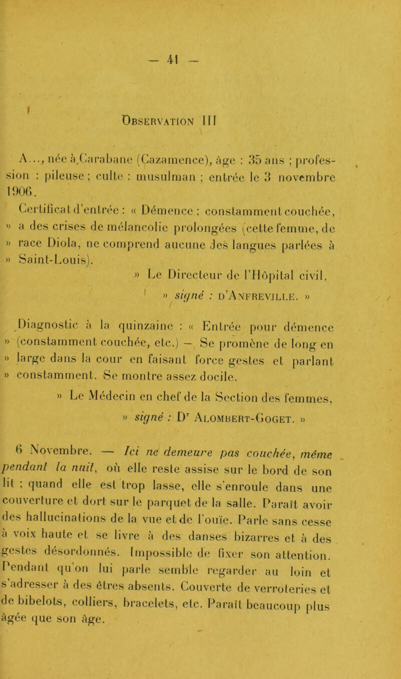 4 - 41 i Observation III A..., née à,('arabane (Cazamence), âge : 35 ans ; profes- sion : pileuse ; eulb' : imisiilman ; entrée le 3 novembre 190b. Cerlilical d’enlrée : « Démence: constamment couchée, » a des crises de mélancolie prolongées ^cette femme, de » race Diola, ne comprend aucune des langues parlées à » Saint-Louis). » Le Directeur de l’ilopital civil, ' » signé : d’Anfrevjlle. »> Diagnostic à la quinzaine : « Entrée pour démence » (constamment couchée, etc.) — Se promène de long en » large dans la cour en faisant force gestes et parlant » constamment. Se montre assez docile. » Le Médecin en chef de la Section des femmes, » signé : D Alombert-Goget. » B Novembre. — Ici ne demeure pas couchée, même pendant la nuit, où elle reste assise sur le bord de son lit ; quand elle est trop lasse, elle s’enroule dans une couverture et dort sur le parquet de la salle. Paraît avoir des hallucinations de la vue et de Louïe. Parle sans cesse a voix haute et se livre à des danses bizarres et à des gestes désordonnés. Imjiossible de fixer son attention. Pendant qu’on lui parle semble regarder- au loin et s adresser à des êtres absents. Couverte de verrotei'ies et de bibelots, colliers, bracelets, etc. Paraît beaucouj) [ilus âgée que son âge.
