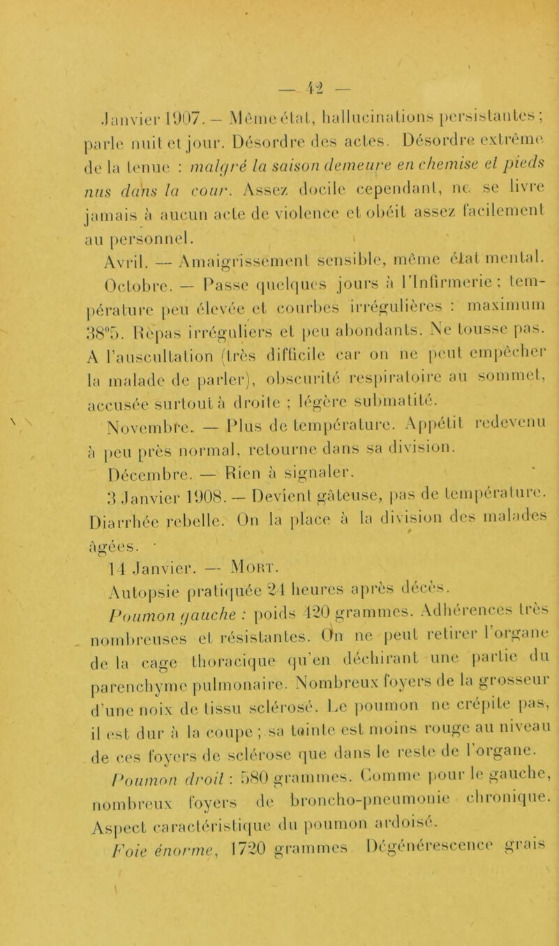 — ïi \ \ Jaiiviei-U)07. — Mèmoélal, lialhicinaliuiis per.sislaiilcs ; parle nuilel jour. Désordre des acles. Désordre exlrèinc', de la lenue : malgré la saison demeure en chemise el pieds nus dans la cour. Assez docile cepcndanl, ne se livre jamais à aucun acte de violence el obéit assez lacilemenl au personnel. » — Aniaigrissenienl sensible, même ('ial mental. Octobre. — Passe (piekpics jours à l’intirmerie: lem- péi'atui’e peu élevée et coui’bes irrégulières : ma.ximum Hépas irréguliers et [)eu abondants. Ne tousse pas. A l’auscultation (très diflicile car on ne peut cmi)ècher la malade de parler), obscui'ilé respiratoire au sommet, accusée surtout à droile ; légère submalité. Novembre. — Plus de température. Appétit redevenu à peu près normal, retourne dans sa division. Décembre. — Rien à signaler. d .lanvier PJ08. ~ Devient gâteuse, pas de température. Diarrhée rebelle. On la place à la division des malades agees. 11 Janvier. — Mort. Autopsie prati(piée21 heures après décès. Poumon gauche : poids 120 grammes. Adhérences très nombi'euses et résistantes. On ne |)eut letiiei 1 oiganc de la cage thoracique (ju'eii déchirant une paidie du parenchyme pulmonaire. Nombreux foyers de la grosseur d’une noix do tissu scléro.sé. l.e poumon ne crépite pas, il (‘st dur à la cou[)C ; sa tuinte est moins rouge au niveau de ces lovers de sclérose (pie dans le reste' de l oigane. Poumon droil : b-SO grammes. Ckimim' pour le gauche, nombreux foyers de bronchopneumonie chronique. As])cct caracléi’islicpie du poumon ardoise. Foie énorme, 1720 grammes Dégénérescence grais