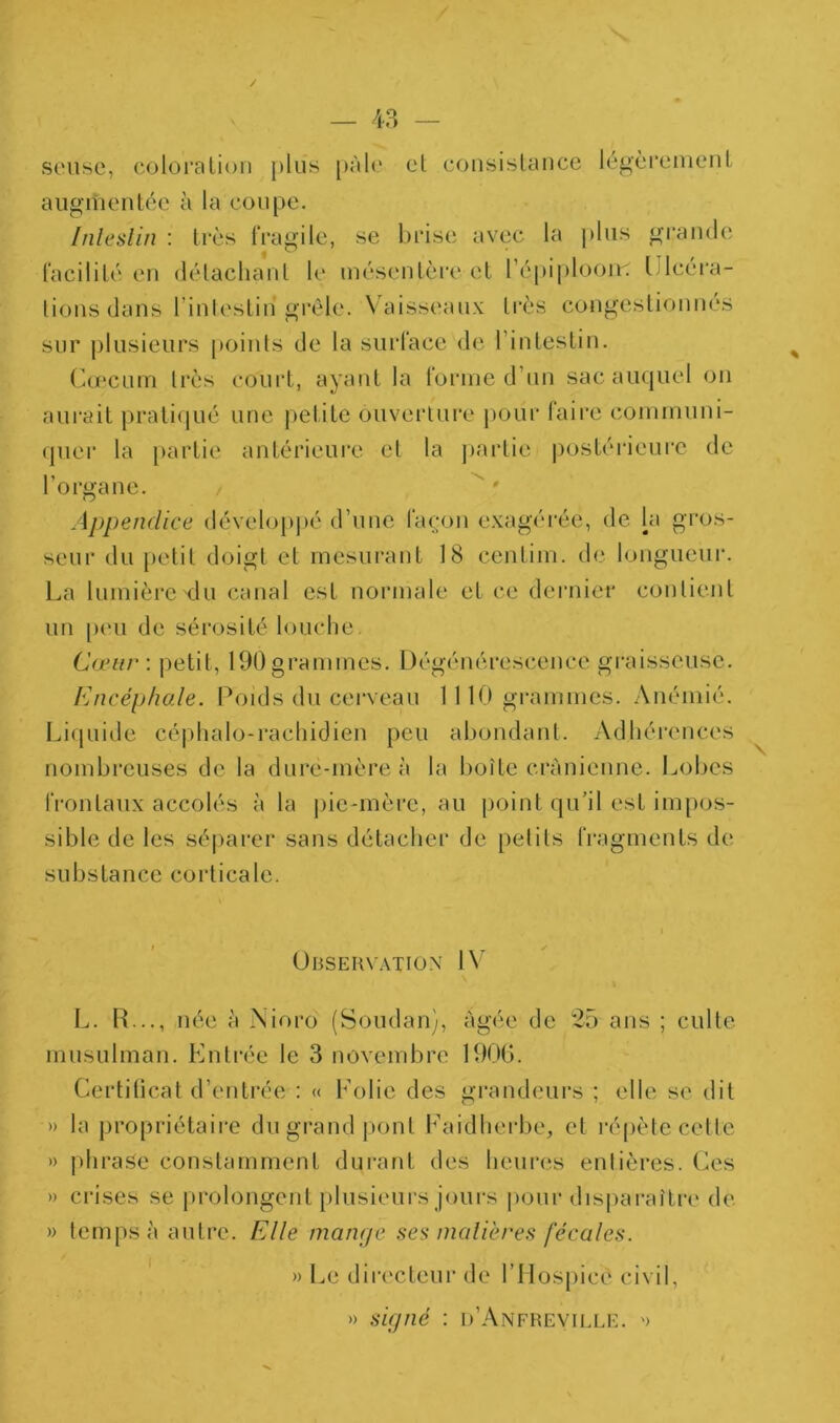 / — 4-3 — soiise, coloralion plus [)Al(‘ et coiisisUuicc lé^èremciiL augmentée à la coupe. Inleslin : très tVagile, se brise avec la ])lus graïubi facilité eu détachant le mésentère et répi|)loon'. tilcéra- lions dans l’inlestin* grêle. Vaisseaux très congestionnés sur j)lusieurs points de la surface de l’intestin. Ccecurn très court, ayant la forme d’un sac auquel on aui*ait prati(|ué une petite ouverture j)Our faire communi- quer la partie antérieure et la jjartie postérieui-e de l’organe. Appendice déveloi)j)é d’une façon exagérée, de la gros- seur du petit doigt et mesurant 18 centim. de longueiux La lumière du canal est normale et ce deiaiicr contient un peu de sérosité louche. Cœur: petit, 190 grammes. Dégénérescence graisseuse. Encéphale. Poids du cerveau 1110 grammes. Anémié. Liquiile cé|)halo-rachidien peu abondant. Adbéi’ences nombreuses de la dure-mère à la boîte crânienne, l^obcs frontaux accolés à la |)ie-mère, au point qu’il est impos- sible de les séi)arer sans détacher de petits fragments de substance corticale. % Observation IV L. R..., née à Nioro'' (Soudan), âgée de 25 ans ; culte musulman. Entrée le 3 novembre 190G. Certiticat d’entrée : « Folie des grandeurs ; elle se dit » la propriétaire du grand pont Faidherbe, et l’épète celte » phrase constamment durant des heures entières. Ces » crises se prolongent [ilusieurs jours pour dispai’aître de » temps à autre. Elle mange ses nialières fécales. Le directeur de l’Hospicê civil, » signé : d’Anfheville. '> Y)
